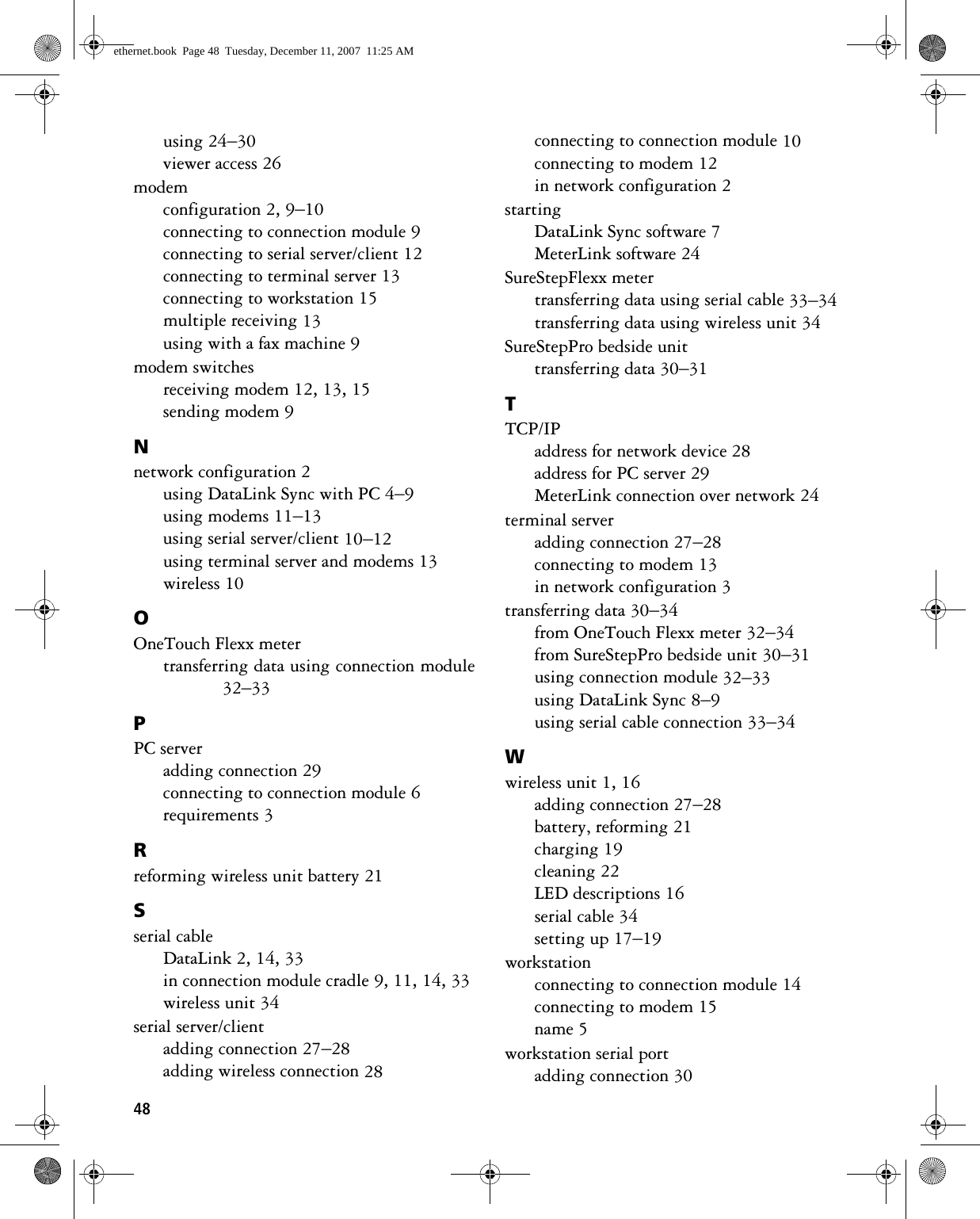 48using 24–30viewer access 26modemconfiguration 2, 9–10connecting to connection module 9connecting to serial server/client 12connecting to terminal server 13connecting to workstation 15multiple receiving 13using with a fax machine 9modem switchesreceiving modem 12, 13, 15sending modem 9Nnetwork configuration 2using DataLink Sync with PC 4–9using modems 11–13using serial server/client 10–12using terminal server and modems 13wireless 10OOneTouch Flexx metertransferring data using connection module32–33PPC serveradding connection 29connecting to connection module 6requirements 3Rreforming wireless unit battery 21Sserial cableDataLink 2, 14, 33in connection module cradle 9, 11, 14, 33wireless unit 34serial server/clientadding connection 27–28adding wireless connection 28connecting to connection module 10connecting to modem 12in network configuration 2startingDataLink Sync software 7MeterLink software 24SureStepFlexx metertransferring data using serial cable 33–34transferring data using wireless unit 34SureStepPro bedside unittransferring data 30–31TTCP/IPaddress for network device 28address for PC server 29MeterLink connection over network 24terminal serveradding connection 27–28connecting to modem 13in network configuration 3transferring data 30–34from OneTouch Flexx meter 32–34from SureStepPro bedside unit 30–31using connection module 32–33using DataLink Sync 8–9using serial cable connection 33–34Wwireless unit 1, 16adding connection 27–28battery, reforming 21charging 19cleaning 22LED descriptions 16serial cable 34setting up 17–19workstationconnecting to connection module 14connecting to modem 15name 5workstation serial portadding connection 30ethernet.book  Page 48  Tuesday, December 11, 2007  11:25 AM