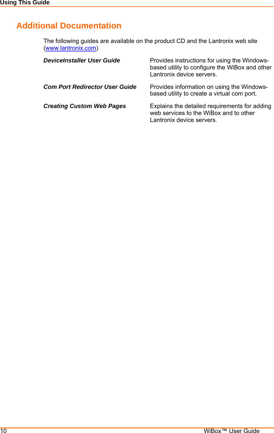 Using This Guide 10    WiBox™ User Guide Additional Documentation The following guides are available on the product CD and the Lantronix web site (www.lantronix.com) DeviceInstaller User Guide  Provides instructions for using the Windows-based utility to configure the WiBox and other Lantronix device servers. Com Port Redirector User Guide  Provides information on using the Windows-based utility to create a virtual com port. Creating Custom Web Pages  Explains the detailed requirements for adding web services to the WiBox and to other Lantronix device servers. 