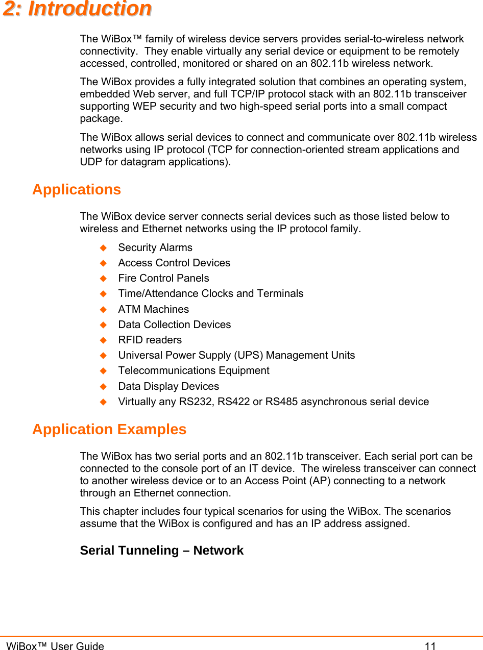   WiBox™ User Guide                             11 22::  IInnttrroodduuccttiioonn  The WiBox™ family of wireless device servers provides serial-to-wireless network connectivity.  They enable virtually any serial device or equipment to be remotely accessed, controlled, monitored or shared on an 802.11b wireless network. The WiBox provides a fully integrated solution that combines an operating system, embedded Web server, and full TCP/IP protocol stack with an 802.11b transceiver supporting WEP security and two high-speed serial ports into a small compact package. The WiBox allows serial devices to connect and communicate over 802.11b wireless networks using IP protocol (TCP for connection-oriented stream applications and UDP for datagram applications).   Applications The WiBox device server connects serial devices such as those listed below to wireless and Ethernet networks using the IP protocol family.   Security Alarms  Access Control Devices  Fire Control Panels  Time/Attendance Clocks and Terminals  ATM Machines  Data Collection Devices  RFID readers  Universal Power Supply (UPS) Management Units  Telecommunications Equipment  Data Display Devices  Virtually any RS232, RS422 or RS485 asynchronous serial device Application Examples The WiBox has two serial ports and an 802.11b transceiver. Each serial port can be connected to the console port of an IT device.  The wireless transceiver can connect to another wireless device or to an Access Point (AP) connecting to a network through an Ethernet connection. This chapter includes four typical scenarios for using the WiBox. The scenarios assume that the WiBox is configured and has an IP address assigned. Serial Tunneling – Network 
