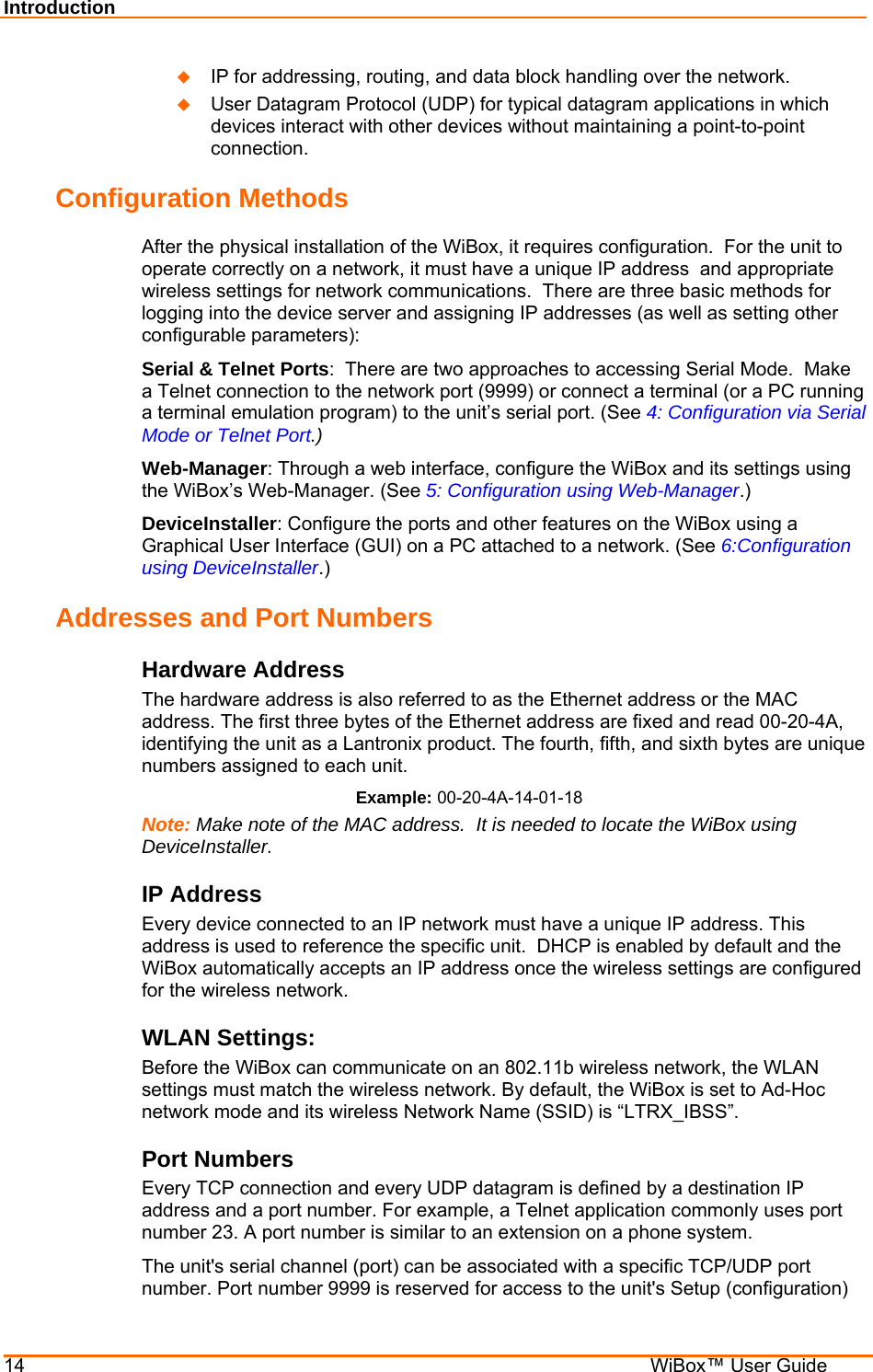 Introduction 14    WiBox™ User Guide  IP for addressing, routing, and data block handling over the network.   User Datagram Protocol (UDP) for typical datagram applications in which devices interact with other devices without maintaining a point-to-point connection. Configuration Methods After the physical installation of the WiBox, it requires configuration.  For the unit to operate correctly on a network, it must have a unique IP address  and appropriate wireless settings for network communications.  There are three basic methods for logging into the device server and assigning IP addresses (as well as setting other configurable parameters): Serial &amp; Telnet Ports:  There are two approaches to accessing Serial Mode.  Make a Telnet connection to the network port (9999) or connect a terminal (or a PC running a terminal emulation program) to the unit’s serial port. (See 4: Configuration via Serial Mode or Telnet Port.) Web-Manager: Through a web interface, configure the WiBox and its settings using the WiBox’s Web-Manager. (See 5: Configuration using Web-Manager.) DeviceInstaller: Configure the ports and other features on the WiBox using a Graphical User Interface (GUI) on a PC attached to a network. (See 6:Configuration using DeviceInstaller.) Addresses and Port Numbers Hardware Address The hardware address is also referred to as the Ethernet address or the MAC address. The first three bytes of the Ethernet address are fixed and read 00-20-4A, identifying the unit as a Lantronix product. The fourth, fifth, and sixth bytes are unique numbers assigned to each unit. Example: 00-20-4A-14-01-18 Note: Make note of the MAC address.  It is needed to locate the WiBox using DeviceInstaller. IP Address Every device connected to an IP network must have a unique IP address. This address is used to reference the specific unit.  DHCP is enabled by default and the WiBox automatically accepts an IP address once the wireless settings are configured for the wireless network. WLAN Settings: Before the WiBox can communicate on an 802.11b wireless network, the WLAN settings must match the wireless network. By default, the WiBox is set to Ad-Hoc network mode and its wireless Network Name (SSID) is “LTRX_IBSS”. Port Numbers Every TCP connection and every UDP datagram is defined by a destination IP address and a port number. For example, a Telnet application commonly uses port number 23. A port number is similar to an extension on a phone system. The unit&apos;s serial channel (port) can be associated with a specific TCP/UDP port number. Port number 9999 is reserved for access to the unit&apos;s Setup (configuration) 