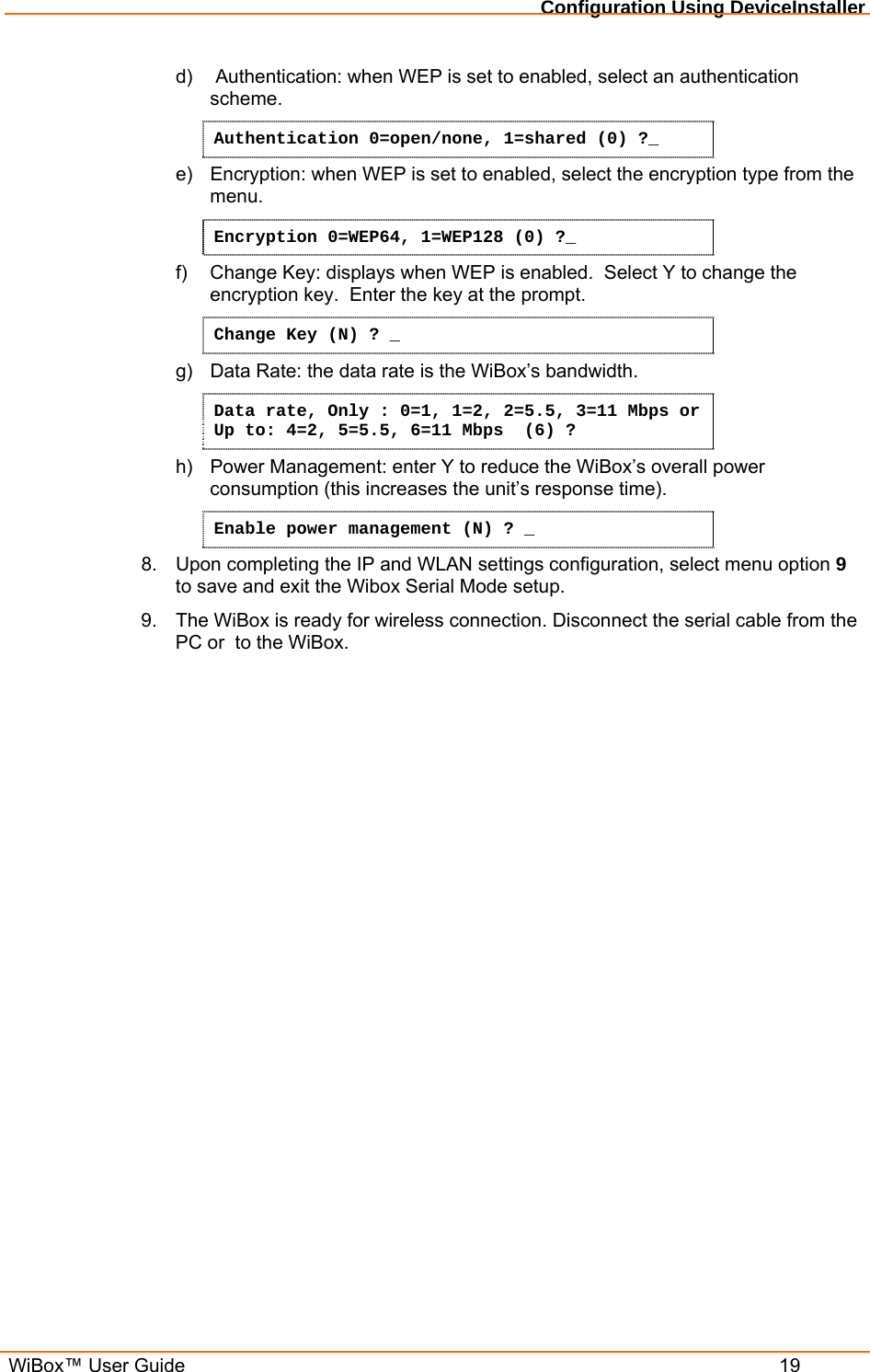 Configuration Using DeviceInstaller  WiBox™ User Guide  19 d)   Authentication: when WEP is set to enabled, select an authentication scheme. Authentication 0=open/none, 1=shared (0) ?_ e)  Encryption: when WEP is set to enabled, select the encryption type from the menu. Encryption 0=WEP64, 1=WEP128 (0) ?_ f)  Change Key: displays when WEP is enabled.  Select Y to change the encryption key.  Enter the key at the prompt. Change Key (N) ? _ g)  Data Rate: the data rate is the WiBox’s bandwidth. Data rate, Only : 0=1, 1=2, 2=5.5, 3=11 Mbps or Up to: 4=2, 5=5.5, 6=11 Mbps  (6) ? h)  Power Management: enter Y to reduce the WiBox’s overall power consumption (this increases the unit’s response time). Enable power management (N) ? _ 8.  Upon completing the IP and WLAN settings configuration, select menu option 9 to save and exit the Wibox Serial Mode setup.  9.  The WiBox is ready for wireless connection. Disconnect the serial cable from the PC or  to the WiBox.   