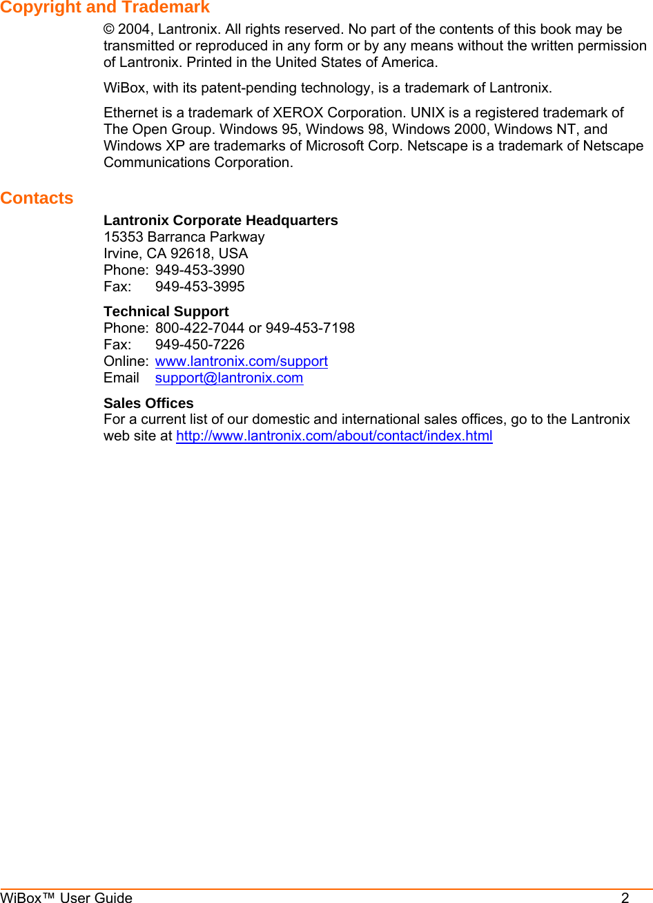  WiBox™ User Guide          2   Copyright and Trademark  © 2004, Lantronix. All rights reserved. No part of the contents of this book may be transmitted or reproduced in any form or by any means without the written permission of Lantronix. Printed in the United States of America.  WiBox, with its patent-pending technology, is a trademark of Lantronix. Ethernet is a trademark of XEROX Corporation. UNIX is a registered trademark of The Open Group. Windows 95, Windows 98, Windows 2000, Windows NT, and Windows XP are trademarks of Microsoft Corp. Netscape is a trademark of Netscape Communications Corporation. Contacts Lantronix Corporate Headquarters 15353 Barranca Parkway Irvine, CA 92618, USA Phone: 949-453-3990 Fax: 949-453-3995 Technical Support Phone:  800-422-7044 or 949-453-7198 Fax: 949-450-7226 Online:  www.lantronix.com/support Email  support@lantronix.com Sales Offices For a current list of our domestic and international sales offices, go to the Lantronix web site at http://www.lantronix.com/about/contact/index.html  