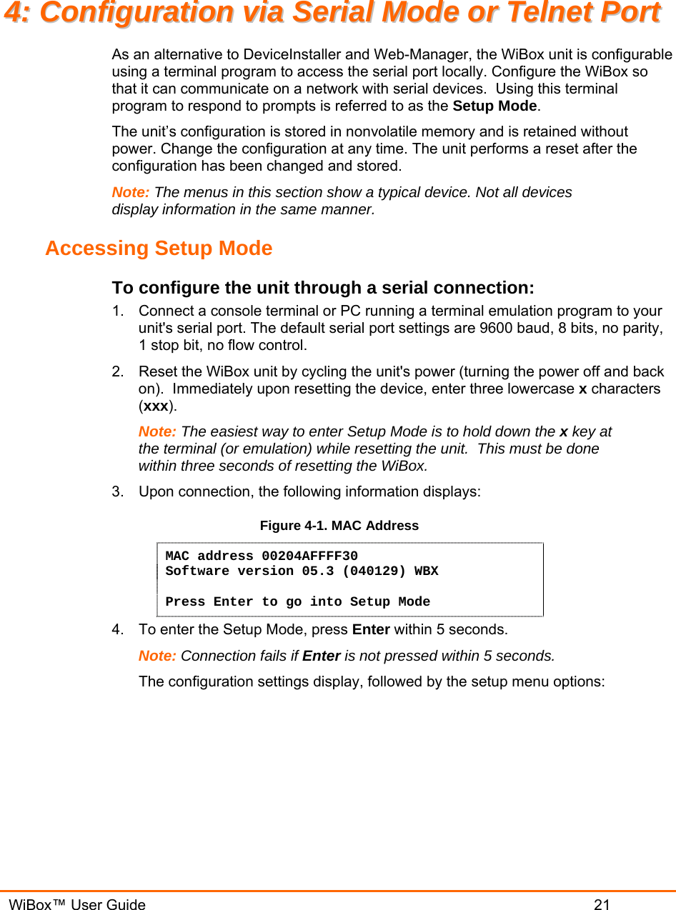   WiBox™ User Guide                             21 44::  CCoonnffiigguurraattiioonn  vviiaa  SSeerriiaall  MMooddee  oorr  TTeellnneett  PPoorrtt  As an alternative to DeviceInstaller and Web-Manager, the WiBox unit is configurable using a terminal program to access the serial port locally. Configure the WiBox so that it can communicate on a network with serial devices.  Using this terminal program to respond to prompts is referred to as the Setup Mode.  The unit’s configuration is stored in nonvolatile memory and is retained without power. Change the configuration at any time. The unit performs a reset after the configuration has been changed and stored.  Note: The menus in this section show a typical device. Not all devices display information in the same manner. Accessing Setup Mode To configure the unit through a serial connection:  1.  Connect a console terminal or PC running a terminal emulation program to your unit&apos;s serial port. The default serial port settings are 9600 baud, 8 bits, no parity, 1 stop bit, no flow control.  2.  Reset the WiBox unit by cycling the unit&apos;s power (turning the power off and back on).  Immediately upon resetting the device, enter three lowercase x characters (xxx).  Note: The easiest way to enter Setup Mode is to hold down the x key at the terminal (or emulation) while resetting the unit.  This must be done within three seconds of resetting the WiBox. 3.  Upon connection, the following information displays: Figure 4-1. MAC Address MAC address 00204AFFFF30 Software version 05.3 (040129) WBX  Press Enter to go into Setup Mode 4.  To enter the Setup Mode, press Enter within 5 seconds. Note: Connection fails if Enter is not pressed within 5 seconds.   The configuration settings display, followed by the setup menu options: 