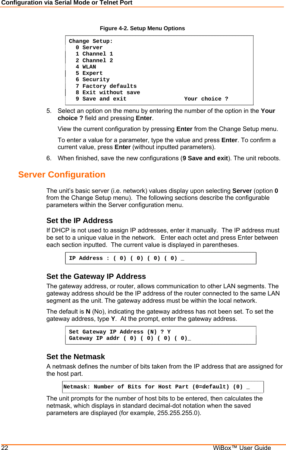 Configuration via Serial Mode or Telnet Port 22    WiBox™ User Guide Figure 4-2. Setup Menu Options Change Setup:   0 Server    1 Channel 1    2 Channel 2   4 WLAN   5 Expert   6 Security   7 Factory defaults   8 Exit without save   9 Save and exit                 Your choice ? 5.  Select an option on the menu by entering the number of the option in the Your choice ? field and pressing Enter.   View the current configuration by pressing Enter from the Change Setup menu.   To enter a value for a parameter, type the value and press Enter. To confirm a   current value, press Enter (without inputted parameters).  6.  When finished, save the new configurations (9 Save and exit). The unit reboots.  Server Configuration  The unit’s basic server (i.e. network) values display upon selecting Server (option 0 from the Change Setup menu).  The following sections describe the configurable parameters within the Server configuration menu. Set the IP Address  If DHCP is not used to assign IP addresses, enter it manually.  The IP address must be set to a unique value in the network.   Enter each octet and press Enter between each section inputted.  The current value is displayed in parentheses. IP Address : ( 0) ( 0) ( 0) ( 0) _ Set the Gateway IP Address  The gateway address, or router, allows communication to other LAN segments. The gateway address should be the IP address of the router connected to the same LAN segment as the unit. The gateway address must be within the local network.  The default is N (No), indicating the gateway address has not been set. To set the gateway address, type Y.  At the prompt, enter the gateway address. Set Gateway IP Address (N) ? Y Gateway IP addr ( 0) ( 0) ( 0) ( 0)_  Set the Netmask A netmask defines the number of bits taken from the IP address that are assigned for the host part.  Netmask: Number of Bits for Host Part (0=default) (0) _  The unit prompts for the number of host bits to be entered, then calculates the netmask, which displays in standard decimal-dot notation when the saved parameters are displayed (for example, 255.255.255.0).  