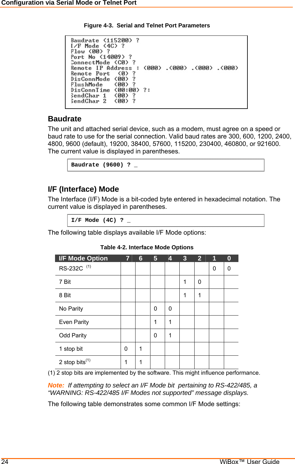 Configuration via Serial Mode or Telnet Port 24    WiBox™ User Guide Figure 4-3.  Serial and Telnet Port Parameters  Baudrate  The unit and attached serial device, such as a modem, must agree on a speed or baud rate to use for the serial connection. Valid baud rates are 300, 600, 1200, 2400, 4800, 9600 (default), 19200, 38400, 57600, 115200, 230400, 460800, or 921600. The current value is displayed in parentheses. Baudrate (9600) ? _  I/F (Interface) Mode  The Interface (I/F) Mode is a bit-coded byte entered in hexadecimal notation. The current value is displayed in parentheses. I/F Mode (4C) ? _ The following table displays available I/F Mode options: Table 4-2. Interface Mode Options I/F Mode Option    7   6   5   4   3   2   1   0  RS-232C  (1)        0  0  7 Bit           1   0      8 Bit           1   1      No Parity     0 0      Even Parity     1 1      Odd Parity     0 1      1 stop bit   0   1              2 stop bits(1)  1  1        (1) 2 stop bits are implemented by the software. This might influence performance. Note:  If attempting to select an I/F Mode bit  pertaining to RS-422/485, a “WARNING: RS-422/485 I/F Modes not supported” message displays. The following table demonstrates some common I/F Mode settings:   