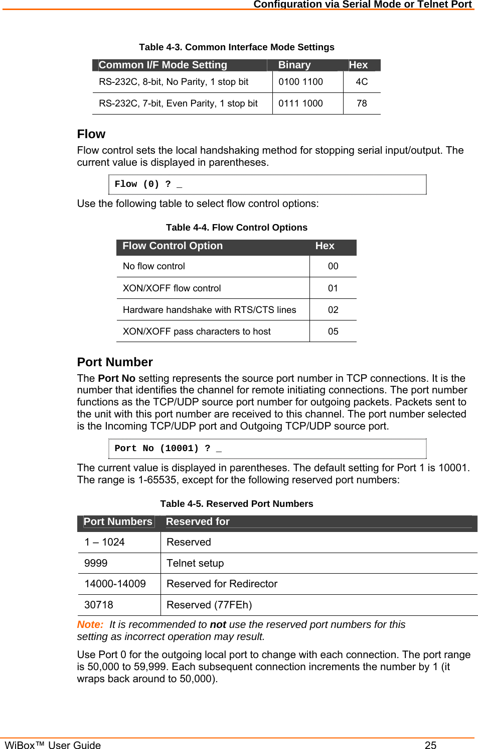 Configuration via Serial Mode or Telnet Port  WiBox™ User Guide  25 Table 4-3. Common Interface Mode Settings Common I/F Mode Setting   Binary   Hex  RS-232C, 8-bit, No Parity, 1 stop bit  0100 1100   4C RS-232C, 7-bit, Even Parity, 1 stop bit  0111 1000   78 Flow  Flow control sets the local handshaking method for stopping serial input/output. The current value is displayed in parentheses. Flow (0) ? _ Use the following table to select flow control options: Table 4-4. Flow Control Options Flow Control Option   Hex  No flow control   00 XON/XOFF flow control   01 Hardware handshake with RTS/CTS lines  02 XON/XOFF pass characters to host   05 Port Number  The Port No setting represents the source port number in TCP connections. It is the number that identifies the channel for remote initiating connections. The port number functions as the TCP/UDP source port number for outgoing packets. Packets sent to the unit with this port number are received to this channel. The port number selected is the Incoming TCP/UDP port and Outgoing TCP/UDP source port.  Port No (10001) ? _ The current value is displayed in parentheses. The default setting for Port 1 is 10001. The range is 1-65535, except for the following reserved port numbers:  Table 4-5. Reserved Port Numbers Port Numbers   Reserved for  1 – 1024  Reserved  9999   Telnet setup  14000-14009   Reserved for Redirector 30718 Reserved (77FEh) Note:  It is recommended to not use the reserved port numbers for this setting as incorrect operation may result. Use Port 0 for the outgoing local port to change with each connection. The port range is 50,000 to 59,999. Each subsequent connection increments the number by 1 (it wraps back around to 50,000).  