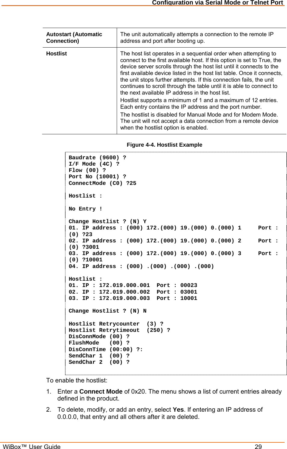 Configuration via Serial Mode or Telnet Port  WiBox™ User Guide  29  Autostart (Automatic Connection)  The unit automatically attempts a connection to the remote IP address and port after booting up.  Hostlist  The host list operates in a sequential order when attempting to connect to the first available host. If this option is set to True, the device server scrolls through the host list until it connects to the first available device listed in the host list table. Once it connects, the unit stops further attempts. If this connection fails, the unit continues to scroll through the table until it is able to connect to the next available IP address in the host list. Hostlist supports a minimum of 1 and a maximum of 12 entries. Each entry contains the IP address and the port number.  The hostlist is disabled for Manual Mode and for Modem Mode. The unit will not accept a data connection from a remote device when the hostlist option is enabled. Figure 4-4. Hostlist Example Baudrate (9600) ?  I/F Mode (4C) ? Flow (00) ? Port No (10001) ? ConnectMode (C0) ?25  Hostlist :  No Entry !  Change Hostlist ? (N) Y 01. IP address : (000) 172.(000) 19.(000) 0.(000) 1     Port :  (0) ?23 02. IP address : (000) 172.(000) 19.(000) 0.(000) 2     Port :  (0) ?3001 03. IP address : (000) 172.(000) 19.(000) 0.(000) 3     Port :  (0) ?10001 04. IP address : (000) .(000) .(000) .(000)   Hostlist : 01. IP : 172.019.000.001  Port : 00023 02. IP : 172.019.000.002  Port : 03001 03. IP : 172.019.000.003  Port : 10001  Change Hostlist ? (N) N  Hostlist Retrycounter  (3) ? Hostlist Retrytimeout  (250) ? DisConnMode (00) ? FlushMode   (00) ? DisConnTime (00:00) ?: SendChar 1  (00) ? SendChar 2  (00) ?  To enable the hostlist: 1. Enter a Connect Mode of 0x20. The menu shows a list of current entries already defined in the product.  2.  To delete, modify, or add an entry, select Yes. If entering an IP address of 0.0.0.0, that entry and all others after it are deleted.  