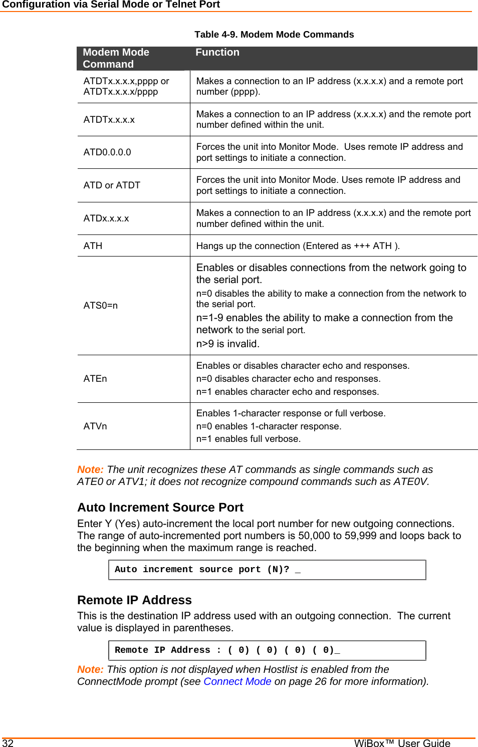 Configuration via Serial Mode or Telnet Port 32    WiBox™ User Guide Table 4-9. Modem Mode Commands Modem Mode Command   Function  ATDTx.x.x.x,pppp or  ATDTx.x.x.x/pppp  Makes a connection to an IP address (x.x.x.x) and a remote port number (pppp).  ATDTx.x.x.x   Makes a connection to an IP address (x.x.x.x) and the remote port number defined within the unit.  ATD0.0.0.0   Forces the unit into Monitor Mode.  Uses remote IP address and port settings to initiate a connection.  ATD or ATDT  Forces the unit into Monitor Mode. Uses remote IP address and port settings to initiate a connection. ATDx.x.x.x   Makes a connection to an IP address (x.x.x.x) and the remote port number defined within the unit.  ATH   Hangs up the connection (Entered as +++ ATH ).  ATS0=n  Enables or disables connections from the network going to the serial port.  n=0 disables the ability to make a connection from the network to the serial port.  n=1-9 enables the ability to make a connection from the network to the serial port.  n&gt;9 is invalid.  ATEn  Enables or disables character echo and responses.  n=0 disables character echo and responses.  n=1 enables character echo and responses.  ATVn  Enables 1-character response or full verbose.  n=0 enables 1-character response.  n=1 enables full verbose.   Note: The unit recognizes these AT commands as single commands such as ATE0 or ATV1; it does not recognize compound commands such as ATE0V. Auto Increment Source Port Enter Y (Yes) auto-increment the local port number for new outgoing connections.  The range of auto-incremented port numbers is 50,000 to 59,999 and loops back to the beginning when the maximum range is reached. Auto increment source port (N)? _  Remote IP Address  This is the destination IP address used with an outgoing connection.  The current value is displayed in parentheses. Remote IP Address : ( 0) ( 0) ( 0) ( 0)_  Note: This option is not displayed when Hostlist is enabled from the ConnectMode prompt (see Connect Mode on page 26 for more information). 