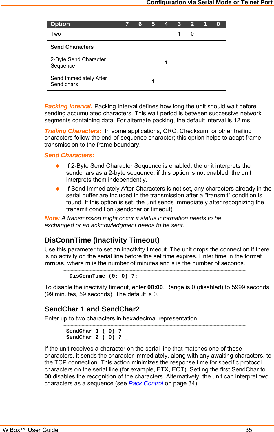 Configuration via Serial Mode or Telnet Port  WiBox™ User Guide  35 Option   7   6   5   4   3   2   1   0  Two       1  0    Send Characters  2-Byte Send Character Sequence      1      Send Immediately After Send chars     1        Packing Interval: Packing Interval defines how long the unit should wait before sending accumulated characters. This wait period is between successive network segments containing data. For alternate packing, the default interval is 12 ms. Trailing Characters:  In some applications, CRC, Checksum, or other trailing characters follow the end-of-sequence character; this option helps to adapt frame transmission to the frame boundary.  Send Characters:    If 2-Byte Send Character Sequence is enabled, the unit interprets the sendchars as a 2-byte sequence; if this option is not enabled, the unit interprets them independently.   If Send Immediately After Characters is not set, any characters already in the serial buffer are included in the transmission after a &quot;transmit&quot; condition is found. If this option is set, the unit sends immediately after recognizing the transmit condition (sendchar or timeout).  Note: A transmission might occur if status information needs to be exchanged or an acknowledgment needs to be sent.  DisConnTime (Inactivity Timeout) Use this parameter to set an inactivity timeout. The unit drops the connection if there is no activity on the serial line before the set time expires. Enter time in the format mm:ss, where m is the number of minutes and s is the number of seconds.  DisConnTime (0: 0) ?: To disable the inactivity timeout, enter 00:00. Range is 0 (disabled) to 5999 seconds (99 minutes, 59 seconds). The default is 0. SendChar 1 and SendChar2  Enter up to two characters in hexadecimal representation. SendChar 1 ( 0) ? _ SendChar 2 ( 0) ? _ If the unit receives a character on the serial line that matches one of these characters, it sends the character immediately, along with any awaiting characters, to the TCP connection. This action minimizes the response time for specific protocol characters on the serial line (for example, ETX, EOT). Setting the first SendChar to 00 disables the recognition of the characters. Alternatively, the unit can interpret two characters as a sequence (see Pack Control on page 34).  