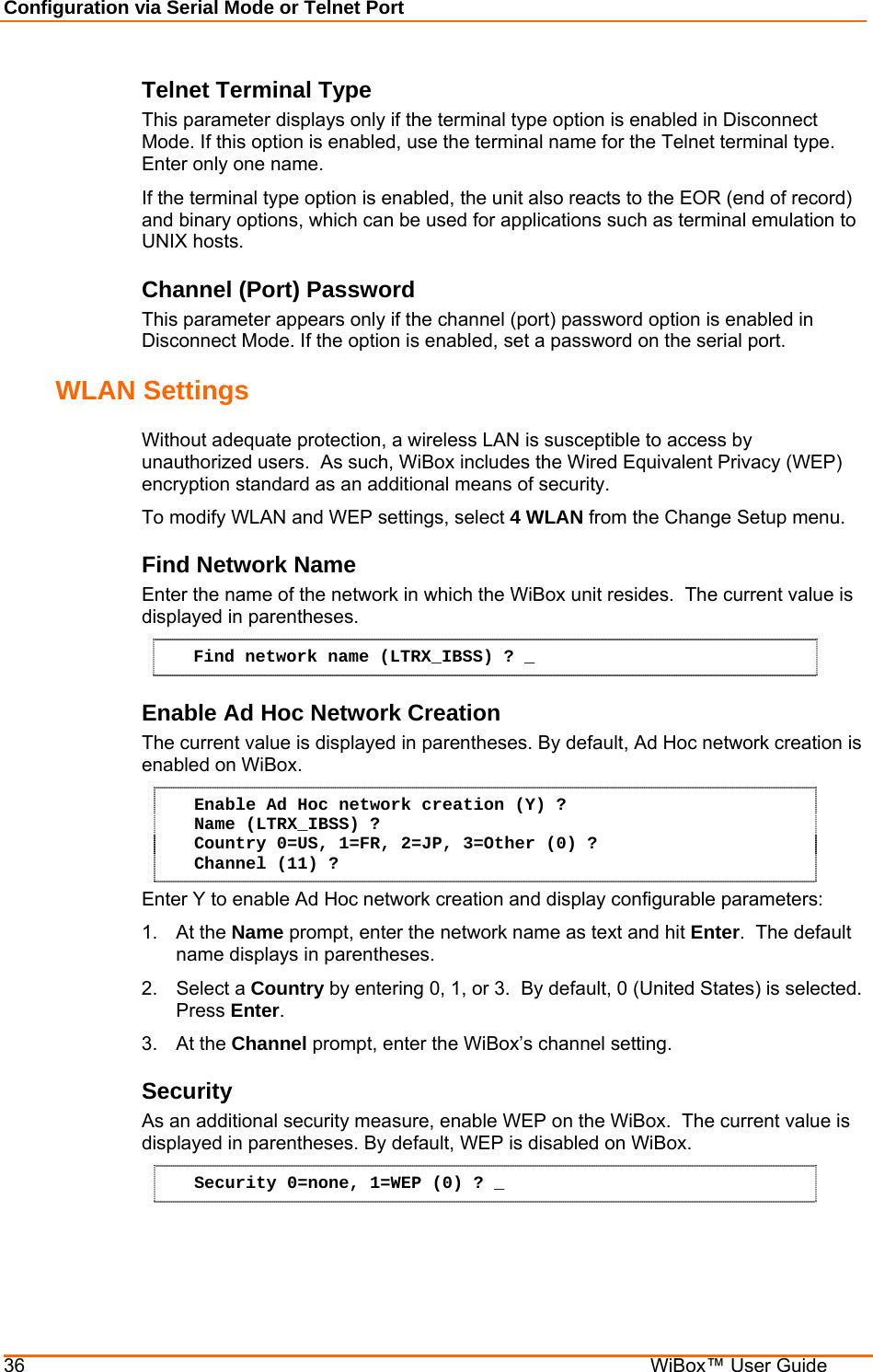 Configuration via Serial Mode or Telnet Port 36    WiBox™ User Guide Telnet Terminal Type  This parameter displays only if the terminal type option is enabled in Disconnect Mode. If this option is enabled, use the terminal name for the Telnet terminal type. Enter only one name.  If the terminal type option is enabled, the unit also reacts to the EOR (end of record) and binary options, which can be used for applications such as terminal emulation to UNIX hosts.  Channel (Port) Password  This parameter appears only if the channel (port) password option is enabled in Disconnect Mode. If the option is enabled, set a password on the serial port.  WLAN Settings  Without adequate protection, a wireless LAN is susceptible to access by unauthorized users.  As such, WiBox includes the Wired Equivalent Privacy (WEP) encryption standard as an additional means of security. To modify WLAN and WEP settings, select 4 WLAN from the Change Setup menu. Find Network Name  Enter the name of the network in which the WiBox unit resides.  The current value is displayed in parentheses.  Find network name (LTRX_IBSS) ? _ Enable Ad Hoc Network Creation  The current value is displayed in parentheses. By default, Ad Hoc network creation is enabled on WiBox.  Enable Ad Hoc network creation (Y) ? Name (LTRX_IBSS) ? Country 0=US, 1=FR, 2=JP, 3=Other (0) ? Channel (11) ? Enter Y to enable Ad Hoc network creation and display configurable parameters: 1. At the Name prompt, enter the network name as text and hit Enter.  The default name displays in parentheses. 2. Select a Country by entering 0, 1, or 3.  By default, 0 (United States) is selected. Press Enter. 3. At the Channel prompt, enter the WiBox’s channel setting.  Security  As an additional security measure, enable WEP on the WiBox.  The current value is displayed in parentheses. By default, WEP is disabled on WiBox.  Security 0=none, 1=WEP (0) ? _ 