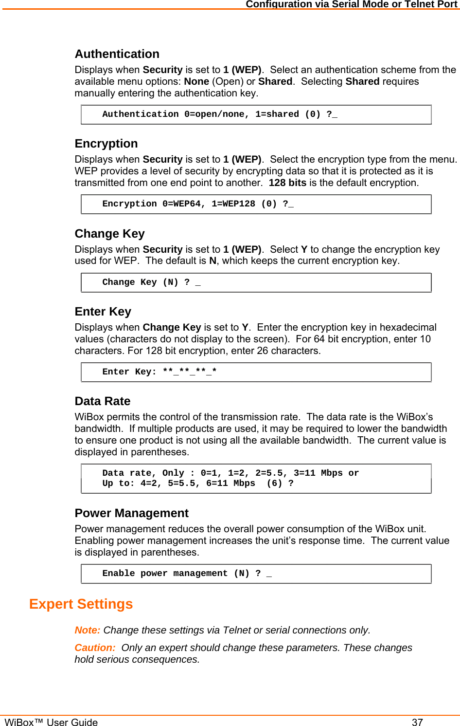 Configuration via Serial Mode or Telnet Port  WiBox™ User Guide  37 Authentication  Displays when Security is set to 1 (WEP).  Select an authentication scheme from the available menu options: None (Open) or Shared.  Selecting Shared requires manually entering the authentication key. Authentication 0=open/none, 1=shared (0) ?_ Encryption Displays when Security is set to 1 (WEP).  Select the encryption type from the menu.    WEP provides a level of security by encrypting data so that it is protected as it is transmitted from one end point to another.  128 bits is the default encryption. Encryption 0=WEP64, 1=WEP128 (0) ?_ Change Key Displays when Security is set to 1 (WEP).  Select Y to change the encryption key used for WEP.  The default is N, which keeps the current encryption key. Change Key (N) ? _ Enter Key Displays when Change Key is set to Y.  Enter the encryption key in hexadecimal values (characters do not display to the screen).  For 64 bit encryption, enter 10 characters. For 128 bit encryption, enter 26 characters. Enter Key: **_**_**_* Data Rate WiBox permits the control of the transmission rate.  The data rate is the WiBox’s bandwidth.  If multiple products are used, it may be required to lower the bandwidth to ensure one product is not using all the available bandwidth.  The current value is displayed in parentheses. Data rate, Only : 0=1, 1=2, 2=5.5, 3=11 Mbps or Up to: 4=2, 5=5.5, 6=11 Mbps  (6) ? Power Management Power management reduces the overall power consumption of the WiBox unit.  Enabling power management increases the unit’s response time.  The current value is displayed in parentheses. Enable power management (N) ? _ Expert Settings  Note: Change these settings via Telnet or serial connections only. Caution:  Only an expert should change these parameters. These changes hold serious consequences.  