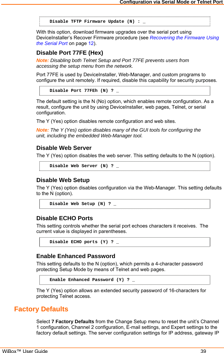 Configuration via Serial Mode or Telnet Port  WiBox™ User Guide  39 Disable TFTP Firmware Update (N) : _ With this option, download firmware upgrades over the serial port using DeviceInstaller’s Recover Firmware procedure (see Recovering the Firmware Using the Serial Port on page 12). Disable Port 77FE (Hex)  Note: Disabling both Telnet Setup and Port 77FE prevents users from accessing the setup menu from the network. Port 77FE is used by DeviceInstaller, Web-Manager, and custom programs to configure the unit remotely. If required, disable this capability for security purposes.  Disable Port 77FEh (N) ? _ The default setting is the N (No) option, which enables remote configuration. As a result, configure the unit by using DeviceInstaller, web pages, Telnet, or serial configuration.  The Y (Yes) option disables remote configuration and web sites.  Note: The Y (Yes) option disables many of the GUI tools for configuring the unit, including the embedded Web-Manager tool.  Disable Web Server  The Y (Yes) option disables the web server. This setting defaults to the N (option). Disable Web Server (N) ? _ Disable Web Setup  The Y (Yes) option disables configuration via the Web-Manager. This setting defaults to the N (option). Disable Web Setup (N) ? _ Disable ECHO Ports This setting controls whether the serial port echoes characters it receives.  The current value is displayed in parentheses. Disable ECHO ports (Y) ? _ Enable Enhanced Password This setting defaults to the N (option), which permits a 4-character password protecting Setup Mode by means of Telnet and web pages. Enable Enhanced Password (Y) ? _ The Y (Yes) option allows an extended security password of 16-characters for protecting Telnet access. Factory Defaults  Select 7 Factory Defaults from the Change Setup menu to reset the unit’s Channel 1 configuration, Channel 2 configuration, E-mail settings, and Expert settings to the factory default settings. The server configuration settings for IP address, gateway IP 