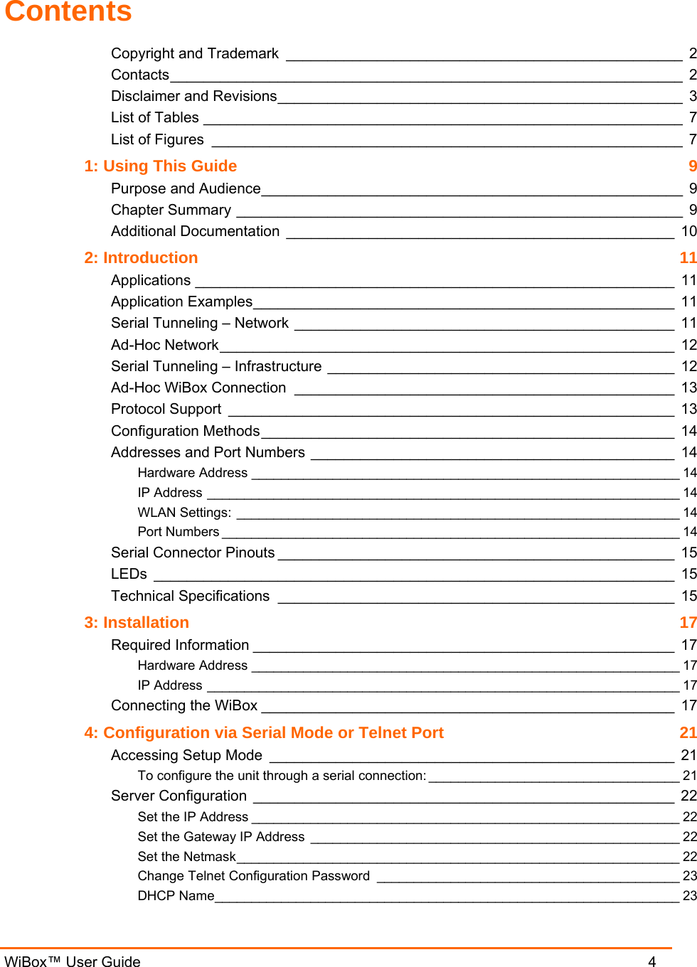  WiBox™ User Guide                                4 Contents Copyright and Trademark ________________________________________________ 2 Contacts______________________________________________________________ 2 Disclaimer and Revisions_________________________________________________ 3 List of Tables __________________________________________________________ 7 List of Figures _________________________________________________________ 7 1: Using This Guide  9 Purpose and Audience___________________________________________________ 9 Chapter Summary ______________________________________________________ 9 Additional Documentation _______________________________________________ 10 2: Introduction  11 Applications __________________________________________________________ 11 Application Examples___________________________________________________ 11 Serial Tunneling – Network ______________________________________________ 11 Ad-Hoc Network_______________________________________________________ 12 Serial Tunneling – Infrastructure __________________________________________ 12 Ad-Hoc WiBox Connection ______________________________________________ 13 Protocol Support ______________________________________________________ 13 Configuration Methods__________________________________________________ 14 Addresses and Port Numbers ____________________________________________ 14 Hardware Address __________________________________________________________ 14 IP Address ________________________________________________________________ 14 WLAN Settings: ____________________________________________________________ 14 Port Numbers ______________________________________________________________ 14 Serial Connector Pinouts ________________________________________________ 15 LEDs _______________________________________________________________ 15 Technical Specifications ________________________________________________ 15 3: Installation  17 Required Information ___________________________________________________ 17 Hardware Address __________________________________________________________ 17 IP Address ________________________________________________________________ 17 Connecting the WiBox __________________________________________________ 17 4: Configuration via Serial Mode or Telnet Port  21 Accessing Setup Mode _________________________________________________ 21 To configure the unit through a serial connection: __________________________________ 21 Server Configuration ___________________________________________________ 22 Set the IP Address __________________________________________________________ 22 Set the Gateway IP Address __________________________________________________ 22 Set the Netmask____________________________________________________________ 22 Change Telnet Configuration Password _________________________________________ 23 DHCP Name_______________________________________________________________ 23 