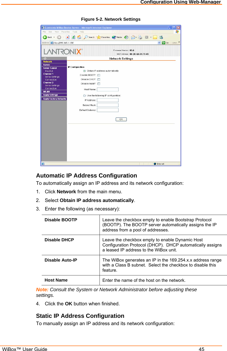 Configuration Using Web-Manager  WiBox™ User Guide  45 Figure 5-2. Network Settings  Automatic IP Address Configuration To automatically assign an IP address and its network configuration: 1. Click Network from the main menu. 2. Select Obtain IP address automatically. 3.  Enter the following (as necessary): Disable BOOTP  Leave the checkbox empty to enable Bootstrap Protocol (BOOTP). The BOOTP server automatically assigns the IP address from a pool of addresses. Disable DHCP  Leave the checkbox empty to enable Dynamic Host Configuration Protocol (DHCP).  DHCP automatically assigns a leased IP address to the WiBox unit. Disable Auto-IP  The WiBox generates an IP in the 169.254.x.x address range with a Class B subnet.  Select the checkbox to disable this feature. Host Name  Enter the name of the host on the network. Note: Consult the System or Network Administrator before adjusting these settings. 4. Click the OK button when finished. Static IP Address Configuration To manually assign an IP address and its network configuration: 