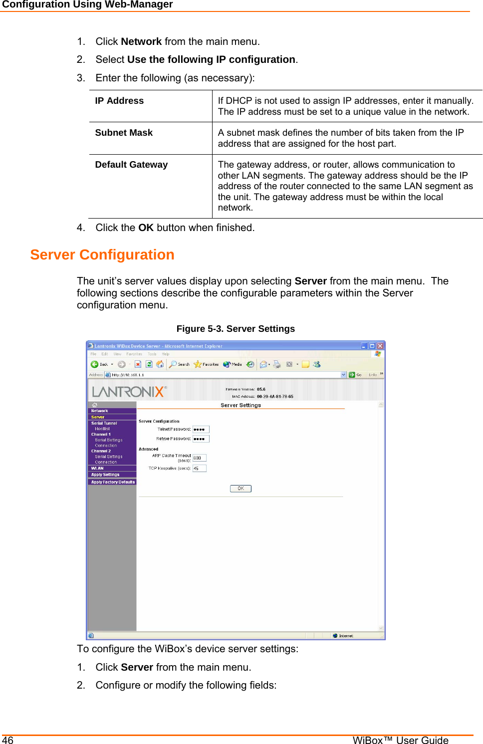 Configuration Using Web-Manager 46    WiBox™ User Guide 1. Click Network from the main menu. 2. Select Use the following IP configuration. 3.  Enter the following (as necessary): IP Address  If DHCP is not used to assign IP addresses, enter it manually.  The IP address must be set to a unique value in the network.    Subnet Mask  A subnet mask defines the number of bits taken from the IP address that are assigned for the host part.  Default Gateway  The gateway address, or router, allows communication to other LAN segments. The gateway address should be the IP address of the router connected to the same LAN segment as the unit. The gateway address must be within the local network.  4. Click the OK button when finished. Server Configuration The unit’s server values display upon selecting Server from the main menu.  The following sections describe the configurable parameters within the Server configuration menu. Figure 5-3. Server Settings  To configure the WiBox’s device server settings: 1. Click Server from the main menu. 2.  Configure or modify the following fields: 