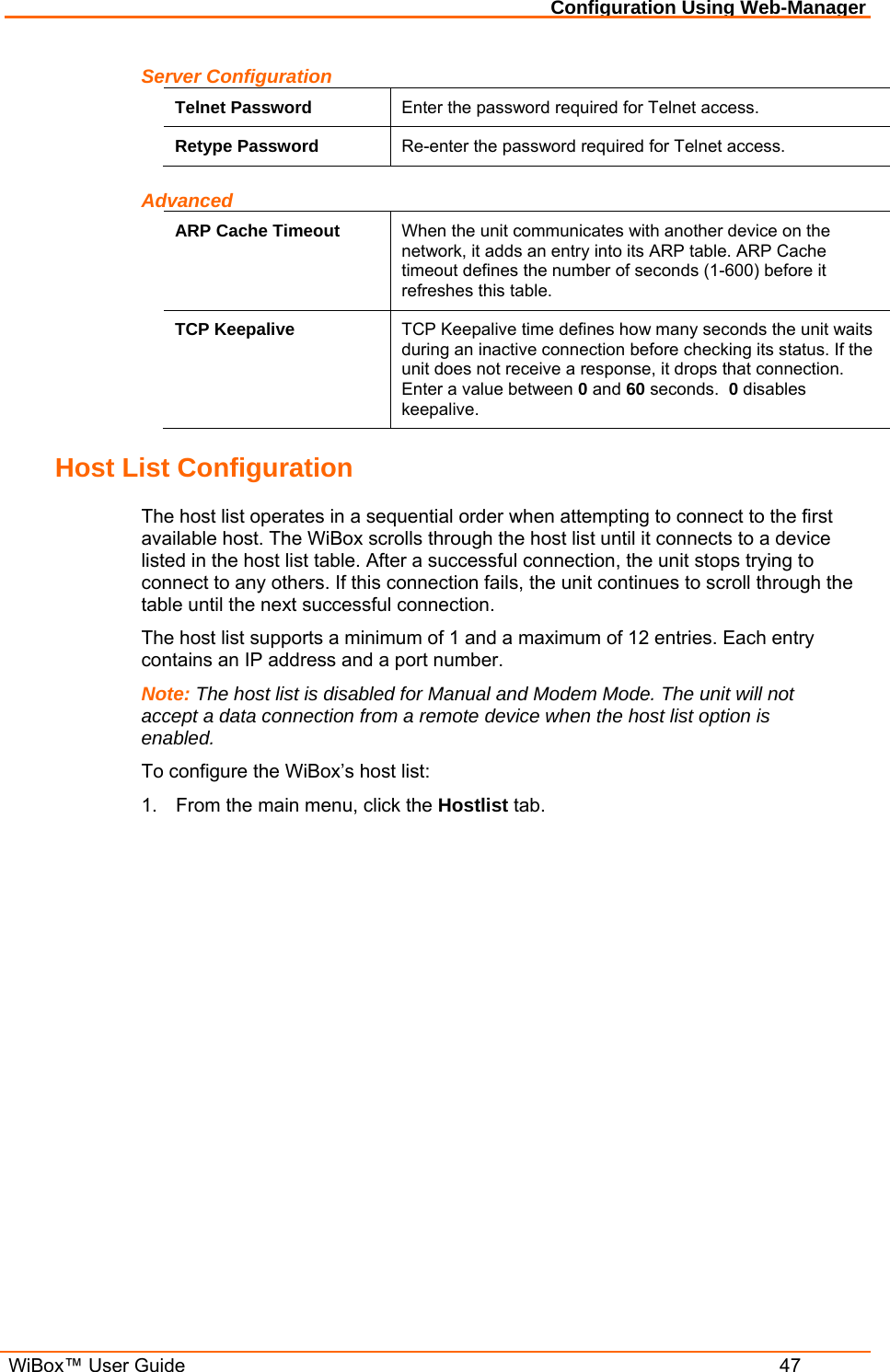 Configuration Using Web-Manager  WiBox™ User Guide  47 Server Configuration Telnet Password  Enter the password required for Telnet access. Retype Password  Re-enter the password required for Telnet access. Advanced ARP Cache Timeout  When the unit communicates with another device on the network, it adds an entry into its ARP table. ARP Cache timeout defines the number of seconds (1-600) before it refreshes this table.  TCP Keepalive  TCP Keepalive time defines how many seconds the unit waits during an inactive connection before checking its status. If the unit does not receive a response, it drops that connection.  Enter a value between 0 and 60 seconds.  0 disables keepalive. Host List Configuration The host list operates in a sequential order when attempting to connect to the first available host. The WiBox scrolls through the host list until it connects to a device listed in the host list table. After a successful connection, the unit stops trying to connect to any others. If this connection fails, the unit continues to scroll through the table until the next successful connection. The host list supports a minimum of 1 and a maximum of 12 entries. Each entry contains an IP address and a port number.  Note: The host list is disabled for Manual and Modem Mode. The unit will not accept a data connection from a remote device when the host list option is enabled. To configure the WiBox’s host list: 1.  From the main menu, click the Hostlist tab. 