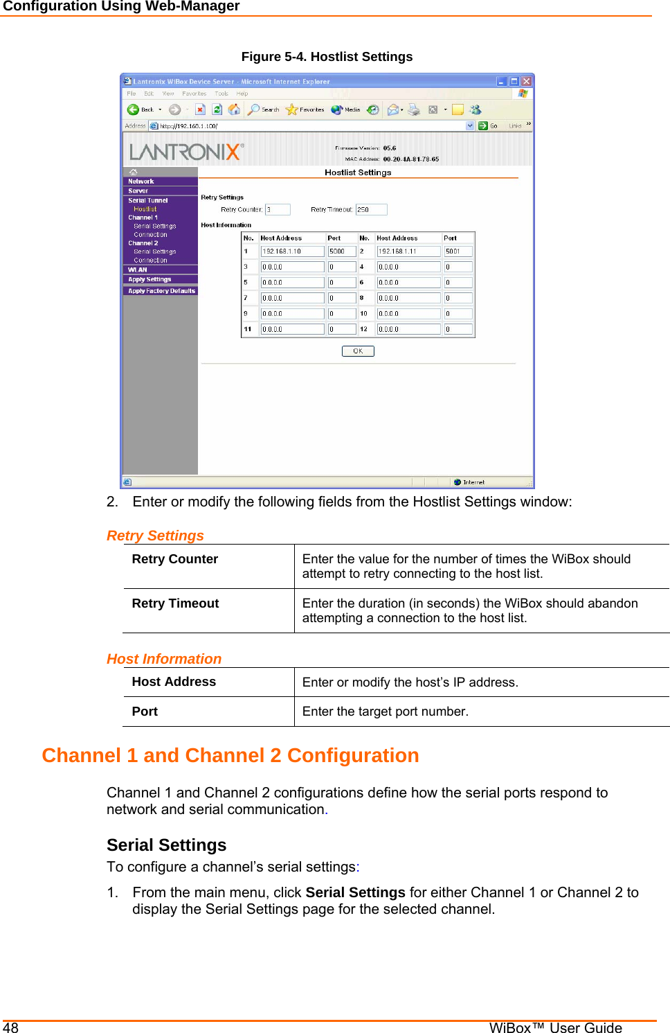 Configuration Using Web-Manager 48    WiBox™ User Guide Figure 5-4. Hostlist Settings  2.  Enter or modify the following fields from the Hostlist Settings window: Retry Settings Retry Counter  Enter the value for the number of times the WiBox should attempt to retry connecting to the host list. Retry Timeout  Enter the duration (in seconds) the WiBox should abandon attempting a connection to the host list. Host Information Host Address  Enter or modify the host’s IP address. Port  Enter the target port number. Channel 1 and Channel 2 Configuration Channel 1 and Channel 2 configurations define how the serial ports respond to network and serial communication. Serial Settings To configure a channel’s serial settings: 1.  From the main menu, click Serial Settings for either Channel 1 or Channel 2 to display the Serial Settings page for the selected channel. 