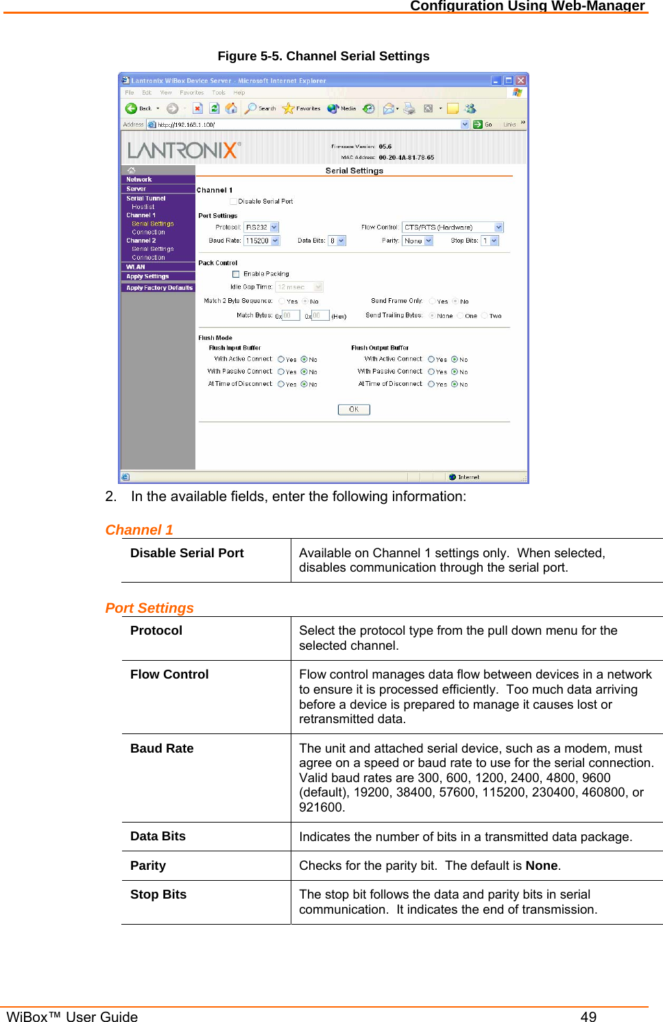Configuration Using Web-Manager  WiBox™ User Guide  49 Figure 5-5. Channel Serial Settings  2.  In the available fields, enter the following information: Channel 1 Disable Serial Port  Available on Channel 1 settings only.  When selected, disables communication through the serial port. Port Settings Protocol  Select the protocol type from the pull down menu for the selected channel. Flow Control  Flow control manages data flow between devices in a network to ensure it is processed efficiently.  Too much data arriving before a device is prepared to manage it causes lost or retransmitted data. Baud Rate  The unit and attached serial device, such as a modem, must agree on a speed or baud rate to use for the serial connection. Valid baud rates are 300, 600, 1200, 2400, 4800, 9600 (default), 19200, 38400, 57600, 115200, 230400, 460800, or 921600. Data Bits  Indicates the number of bits in a transmitted data package. Parity  Checks for the parity bit.  The default is None. Stop Bits  The stop bit follows the data and parity bits in serial communication.  It indicates the end of transmission. 