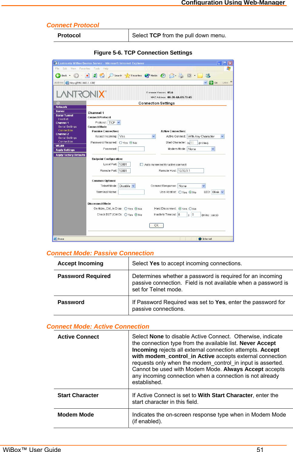 Configuration Using Web-Manager  WiBox™ User Guide  51 Connect Protocol Protocol  Select TCP from the pull down menu. Figure 5-6. TCP Connection Settings  Connect Mode: Passive Connection Accept Incoming  Select Yes to accept incoming connections. Password Required  Determines whether a password is required for an incoming passive connection.  Field is not available when a password is set for Telnet mode. Password  If Password Required was set to Yes, enter the password for passive connections. Connect Mode: Active Connection Active Connect  Select None to disable Active Connect.  Otherwise, indicate the connection type from the available list. Never Accept Incoming rejects all external connection attempts. Accept with modem_control_in Active accepts external connection requests only when the modem_control_in input is asserted. Cannot be used with Modem Mode. Always Accept accepts any incoming connection when a connection is not already established. Start Character  If Active Connect is set to With Start Character, enter the start character in this field. Modem Mode  Indicates the on-screen response type when in Modem Mode (if enabled). 
