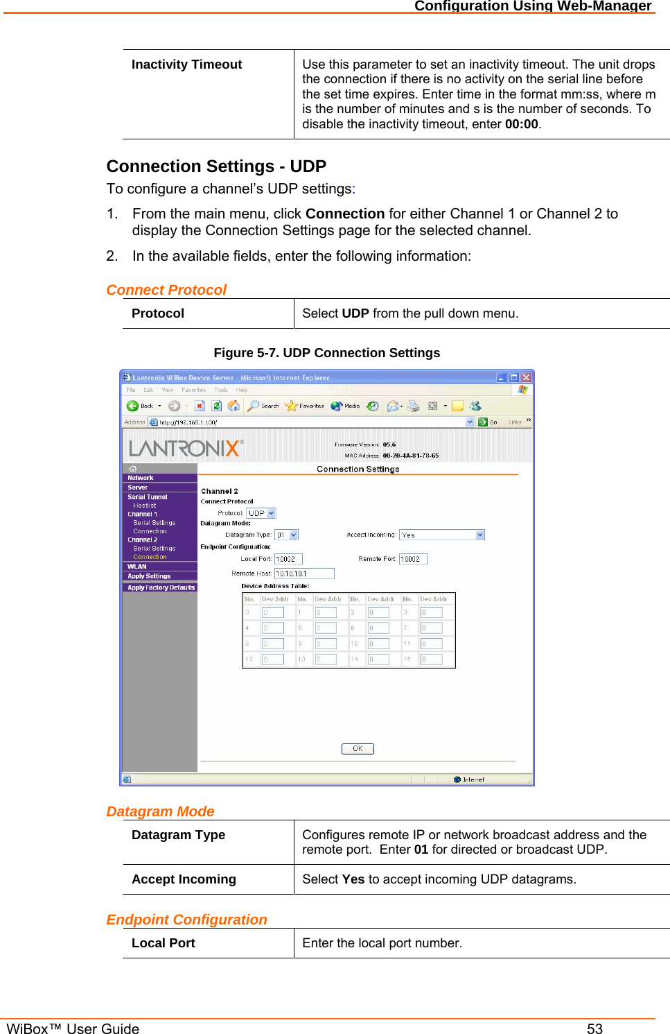 Configuration Using Web-Manager  WiBox™ User Guide  53 Inactivity Timeout  Use this parameter to set an inactivity timeout. The unit drops the connection if there is no activity on the serial line before the set time expires. Enter time in the format mm:ss, where m is the number of minutes and s is the number of seconds. To disable the inactivity timeout, enter 00:00. Connection Settings - UDP To configure a channel’s UDP settings: 1.  From the main menu, click Connection for either Channel 1 or Channel 2 to display the Connection Settings page for the selected channel. 2.  In the available fields, enter the following information: Connect Protocol Protocol  Select UDP from the pull down menu. Figure 5-7. UDP Connection Settings  Datagram Mode Datagram Type  Configures remote IP or network broadcast address and the remote port.  Enter 01 for directed or broadcast UDP. Accept Incoming  Select Yes to accept incoming UDP datagrams. Endpoint Configuration Local Port  Enter the local port number. 