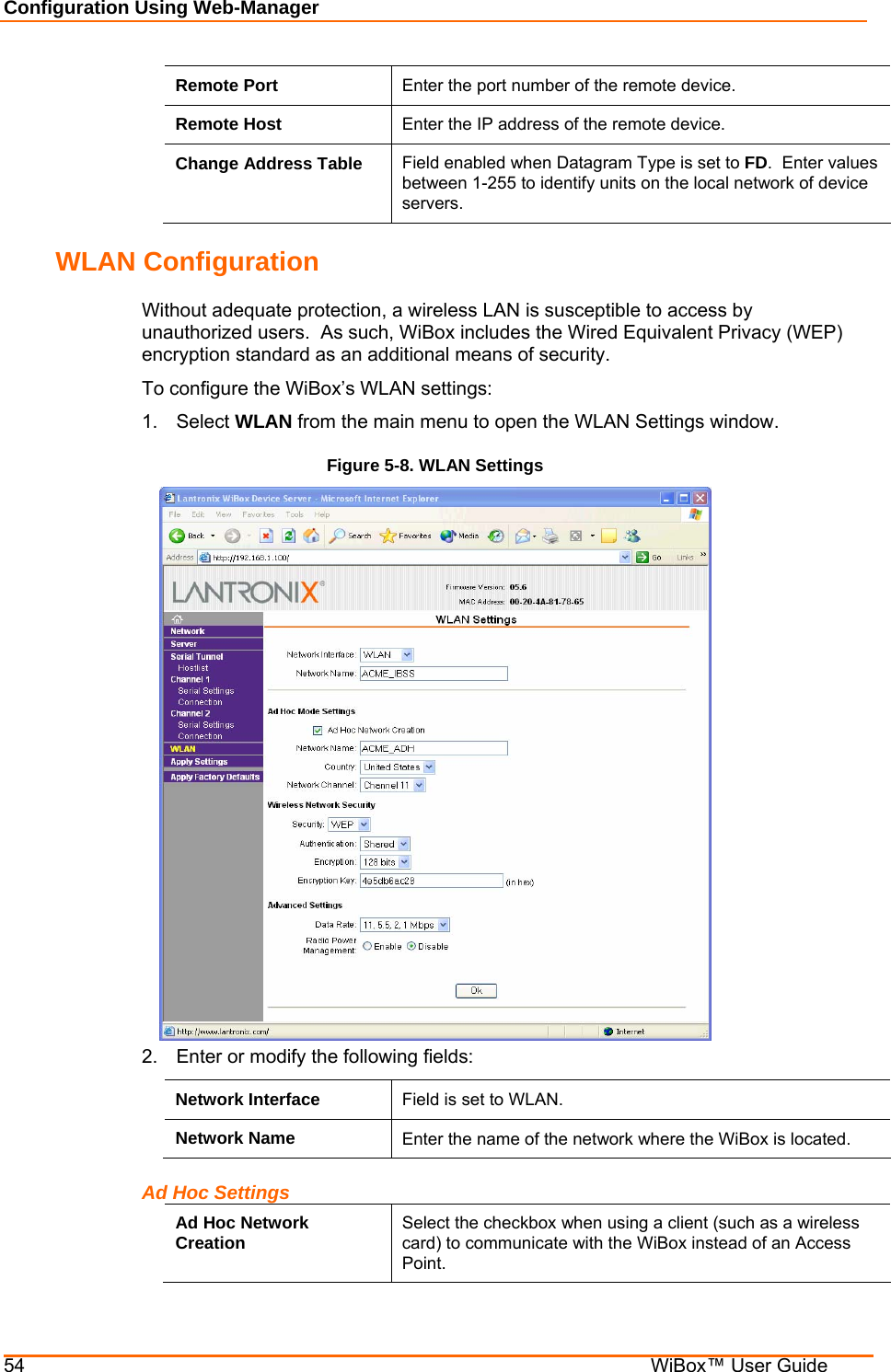 Configuration Using Web-Manager 54    WiBox™ User Guide Remote Port  Enter the port number of the remote device. Remote Host  Enter the IP address of the remote device. Change Address Table  Field enabled when Datagram Type is set to FD.  Enter values between 1-255 to identify units on the local network of device servers.  WLAN Configuration Without adequate protection, a wireless LAN is susceptible to access by unauthorized users.  As such, WiBox includes the Wired Equivalent Privacy (WEP) encryption standard as an additional means of security. To configure the WiBox’s WLAN settings: 1. Select WLAN from the main menu to open the WLAN Settings window. Figure 5-8. WLAN Settings  2.  Enter or modify the following fields: Network Interface  Field is set to WLAN. Network Name  Enter the name of the network where the WiBox is located.   Ad Hoc Settings Ad Hoc Network Creation  Select the checkbox when using a client (such as a wireless card) to communicate with the WiBox instead of an Access Point. 