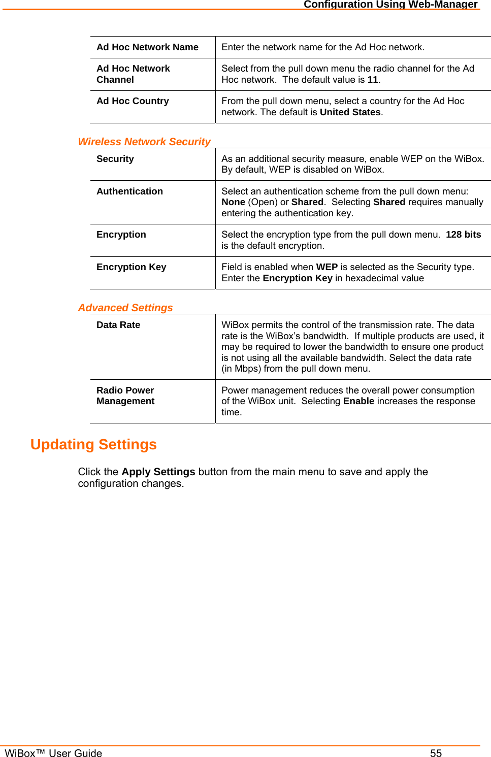 Configuration Using Web-Manager  WiBox™ User Guide  55 Ad Hoc Network Name  Enter the network name for the Ad Hoc network. Ad Hoc Network Channel  Select from the pull down menu the radio channel for the Ad Hoc network.  The default value is 11. Ad Hoc Country  From the pull down menu, select a country for the Ad Hoc network. The default is United States. Wireless Network Security Security  As an additional security measure, enable WEP on the WiBox.  By default, WEP is disabled on WiBox. Authentication  Select an authentication scheme from the pull down menu: None (Open) or Shared.  Selecting Shared requires manually entering the authentication key. Encryption  Select the encryption type from the pull down menu.  128 bits is the default encryption. Encryption Key  Field is enabled when WEP is selected as the Security type.  Enter the Encryption Key in hexadecimal value Advanced Settings Data Rate  WiBox permits the control of the transmission rate. The data rate is the WiBox’s bandwidth.  If multiple products are used, it may be required to lower the bandwidth to ensure one product is not using all the available bandwidth. Select the data rate (in Mbps) from the pull down menu. Radio Power Management  Power management reduces the overall power consumption of the WiBox unit.  Selecting Enable increases the response time.  Updating Settings Click the Apply Settings button from the main menu to save and apply the configuration changes. 