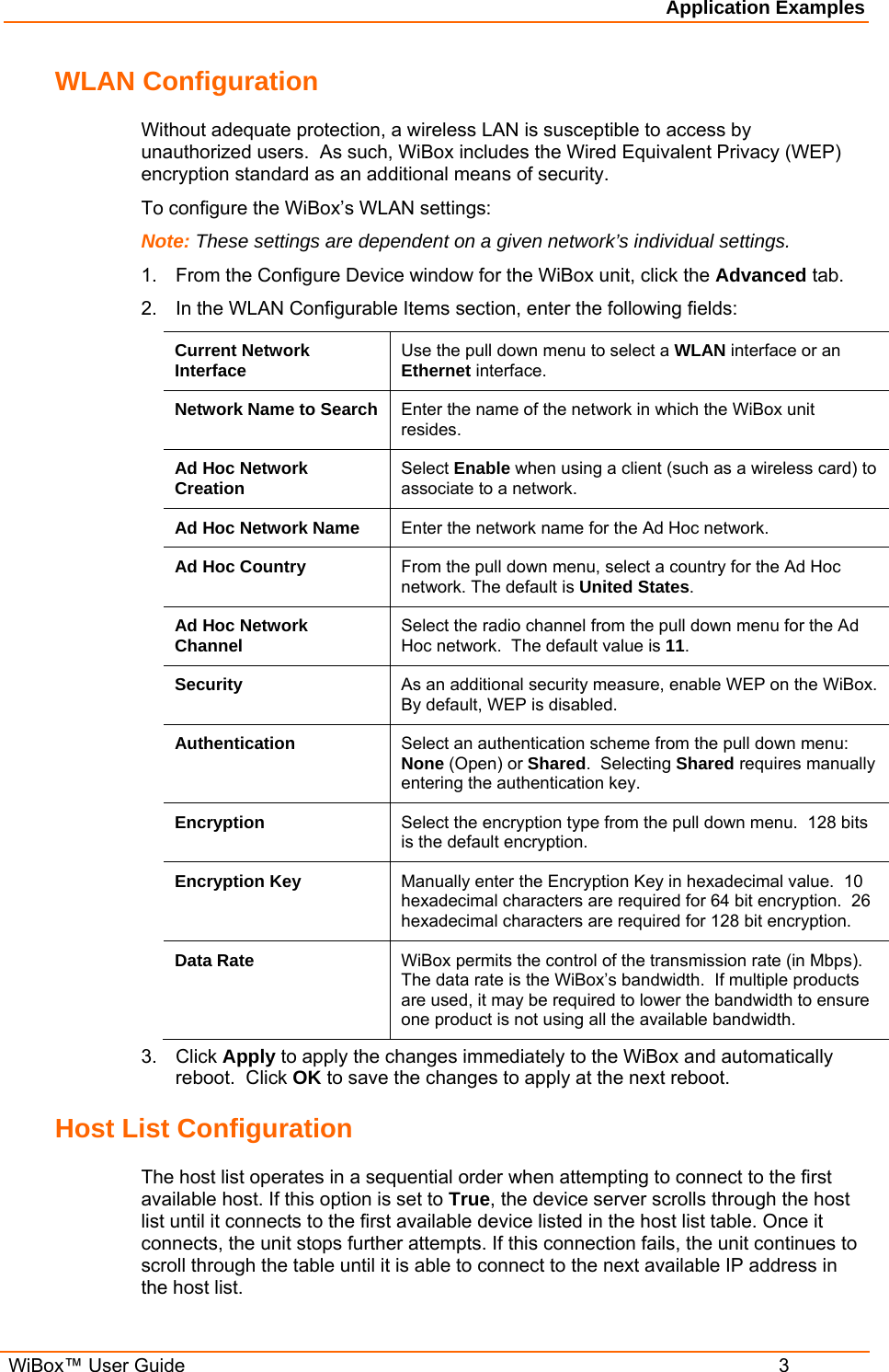 Application Examples  WiBox™ User Guide  3 WLAN Configuration Without adequate protection, a wireless LAN is susceptible to access by unauthorized users.  As such, WiBox includes the Wired Equivalent Privacy (WEP) encryption standard as an additional means of security. To configure the WiBox’s WLAN settings: Note: These settings are dependent on a given network’s individual settings. 1.  From the Configure Device window for the WiBox unit, click the Advanced tab. 2.  In the WLAN Configurable Items section, enter the following fields: Current Network Interface  Use the pull down menu to select a WLAN interface or an Ethernet interface. Network Name to Search  Enter the name of the network in which the WiBox unit resides.   Ad Hoc Network Creation  Select Enable when using a client (such as a wireless card) to associate to a network. Ad Hoc Network Name  Enter the network name for the Ad Hoc network. Ad Hoc Country  From the pull down menu, select a country for the Ad Hoc network. The default is United States. Ad Hoc Network Channel  Select the radio channel from the pull down menu for the Ad Hoc network.  The default value is 11. Security  As an additional security measure, enable WEP on the WiBox.  By default, WEP is disabled. Authentication  Select an authentication scheme from the pull down menu: None (Open) or Shared.  Selecting Shared requires manually entering the authentication key. Encryption  Select the encryption type from the pull down menu.  128 bits is the default encryption. Encryption Key  Manually enter the Encryption Key in hexadecimal value.  10 hexadecimal characters are required for 64 bit encryption.  26 hexadecimal characters are required for 128 bit encryption. Data Rate  WiBox permits the control of the transmission rate (in Mbps). The data rate is the WiBox’s bandwidth.  If multiple products are used, it may be required to lower the bandwidth to ensure one product is not using all the available bandwidth.  3. Click Apply to apply the changes immediately to the WiBox and automatically reboot.  Click OK to save the changes to apply at the next reboot. Host List Configuration The host list operates in a sequential order when attempting to connect to the first available host. If this option is set to True, the device server scrolls through the host list until it connects to the first available device listed in the host list table. Once it connects, the unit stops further attempts. If this connection fails, the unit continues to scroll through the table until it is able to connect to the next available IP address in the host list. 
