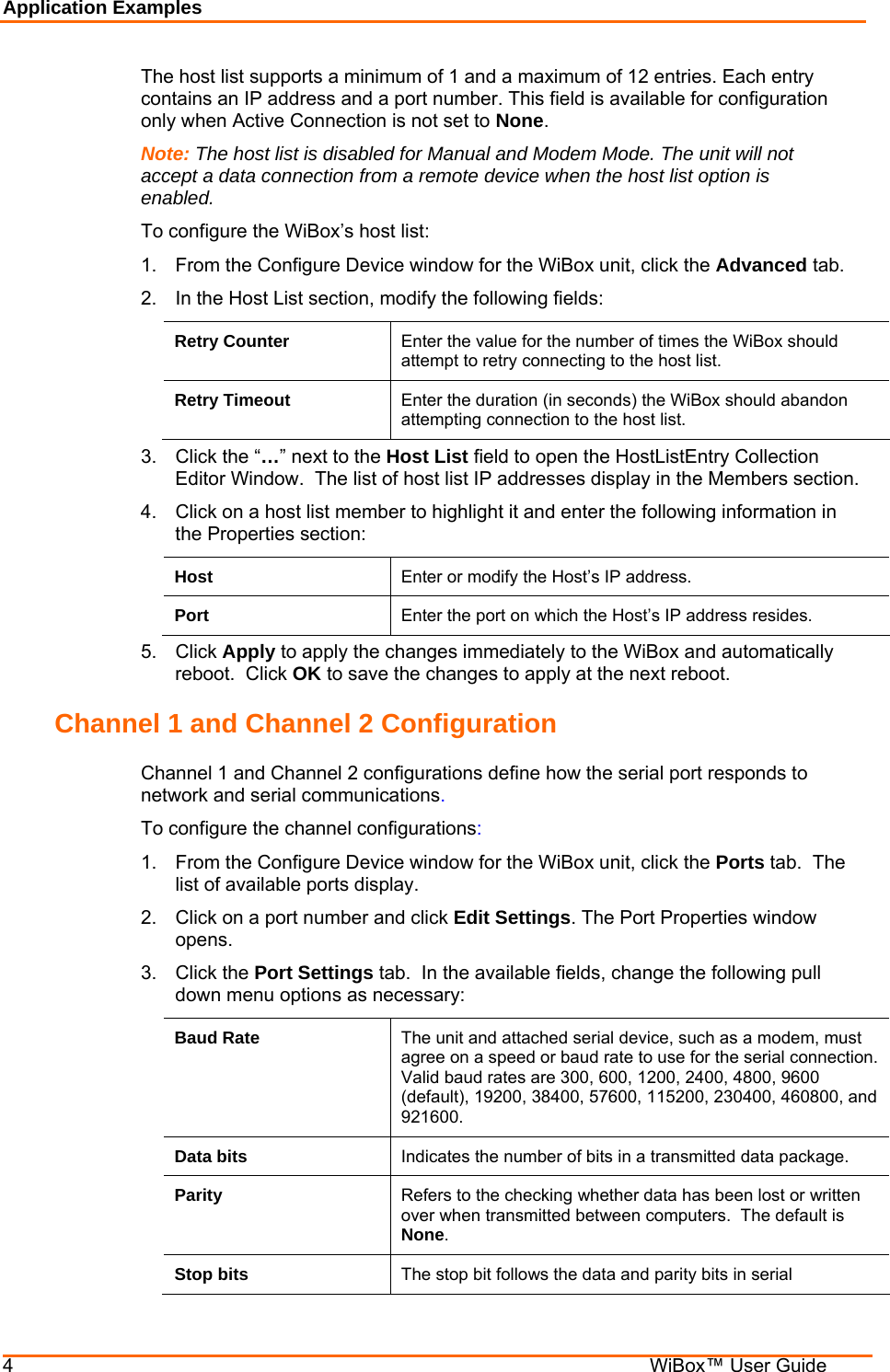 Application Examples 4    WiBox™ User Guide The host list supports a minimum of 1 and a maximum of 12 entries. Each entry contains an IP address and a port number. This field is available for configuration only when Active Connection is not set to None. Note: The host list is disabled for Manual and Modem Mode. The unit will not accept a data connection from a remote device when the host list option is enabled. To configure the WiBox’s host list: 1.  From the Configure Device window for the WiBox unit, click the Advanced tab. 2.  In the Host List section, modify the following fields: Retry Counter  Enter the value for the number of times the WiBox should attempt to retry connecting to the host list. Retry Timeout  Enter the duration (in seconds) the WiBox should abandon attempting connection to the host list. 3.  Click the “…” next to the Host List field to open the HostListEntry Collection Editor Window.  The list of host list IP addresses display in the Members section. 4.  Click on a host list member to highlight it and enter the following information in the Properties section: Host  Enter or modify the Host’s IP address. Port  Enter the port on which the Host’s IP address resides. 5. Click Apply to apply the changes immediately to the WiBox and automatically reboot.  Click OK to save the changes to apply at the next reboot. Channel 1 and Channel 2 Configuration Channel 1 and Channel 2 configurations define how the serial port responds to network and serial communications. To configure the channel configurations: 1.  From the Configure Device window for the WiBox unit, click the Ports tab.  The list of available ports display. 2.  Click on a port number and click Edit Settings. The Port Properties window opens. 3. Click the Port Settings tab.  In the available fields, change the following pull down menu options as necessary: Baud Rate  The unit and attached serial device, such as a modem, must agree on a speed or baud rate to use for the serial connection. Valid baud rates are 300, 600, 1200, 2400, 4800, 9600 (default), 19200, 38400, 57600, 115200, 230400, 460800, and 921600. Data bits  Indicates the number of bits in a transmitted data package. Parity  Refers to the checking whether data has been lost or written over when transmitted between computers.  The default is None. Stop bits  The stop bit follows the data and parity bits in serial 