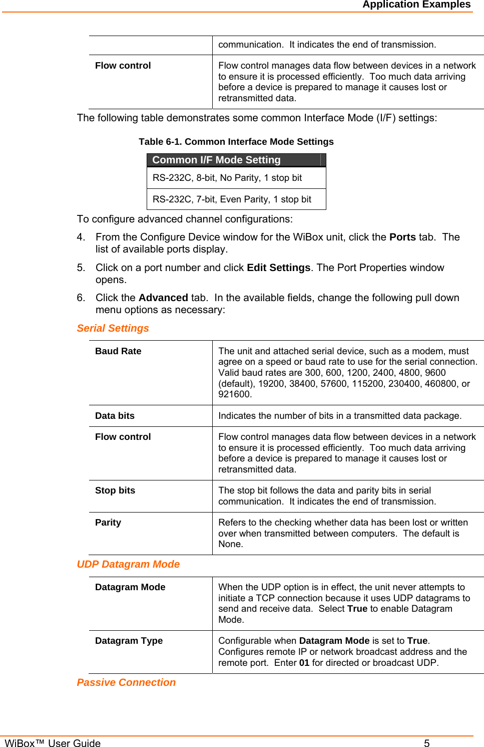 Application Examples  WiBox™ User Guide  5 communication.  It indicates the end of transmission. Flow control  Flow control manages data flow between devices in a network to ensure it is processed efficiently.  Too much data arriving before a device is prepared to manage it causes lost or retransmitted data. The following table demonstrates some common Interface Mode (I/F) settings:  Table 6-1. Common Interface Mode Settings Common I/F Mode Setting  RS-232C, 8-bit, No Parity, 1 stop bit RS-232C, 7-bit, Even Parity, 1 stop bit To configure advanced channel configurations: 4.  From the Configure Device window for the WiBox unit, click the Ports tab.  The list of available ports display. 5.  Click on a port number and click Edit Settings. The Port Properties window opens. 6. Click the Advanced tab.  In the available fields, change the following pull down menu options as necessary: Serial Settings Baud Rate  The unit and attached serial device, such as a modem, must agree on a speed or baud rate to use for the serial connection. Valid baud rates are 300, 600, 1200, 2400, 4800, 9600 (default), 19200, 38400, 57600, 115200, 230400, 460800, or 921600. Data bits  Indicates the number of bits in a transmitted data package. Flow control  Flow control manages data flow between devices in a network to ensure it is processed efficiently.  Too much data arriving before a device is prepared to manage it causes lost or retransmitted data.  Stop bits  The stop bit follows the data and parity bits in serial communication.  It indicates the end of transmission. Parity  Refers to the checking whether data has been lost or written over when transmitted between computers.  The default is None. UDP Datagram Mode Datagram Mode  When the UDP option is in effect, the unit never attempts to initiate a TCP connection because it uses UDP datagrams to send and receive data.  Select True to enable Datagram Mode. Datagram Type  Configurable when Datagram Mode is set to True.  Configures remote IP or network broadcast address and the remote port.  Enter 01 for directed or broadcast UDP. Passive Connection 