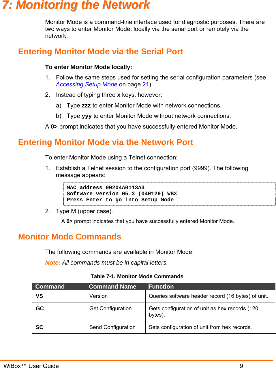   WiBox™ User Guide                             9 77::  MMoonniittoorriinngg  tthhee  NNeettwwoorrkk  Monitor Mode is a command-line interface used for diagnostic purposes. There are two ways to enter Monitor Mode: locally via the serial port or remotely via the network.  Entering Monitor Mode via the Serial Port To enter Monitor Mode locally: 1.  Follow the same steps used for setting the serial configuration parameters (see Accessing Setup Mode on page 21). 2.  Instead of typing three x keys, however: a) Type zzz to enter Monitor Mode with network connections. b) Type yyy to enter Monitor Mode without network connections. A 0&gt; prompt indicates that you have successfully entered Monitor Mode. Entering Monitor Mode via the Network Port To enter Monitor Mode using a Telnet connection: 1.  Establish a Telnet session to the configuration port (9999). The following message appears: MAC address 00204A0113A3 Software version 05.3 (040129) WBX Press Enter to go into Setup Mode 2.  Type M (upper case). A 0&gt; prompt indicates that you have successfully entered Monitor Mode. Monitor Mode Commands The following commands are available in Monitor Mode. Note: All commands must be in capital letters.  Table 7-1. Monitor Mode Commands Command  Command Name  Function VS  Version  Queries software header record (16 bytes) of unit. GC  Get Configuration  Gets configuration of unit as hex records (120 bytes). SC  Send Configuration  Sets configuration of unit from hex records. 