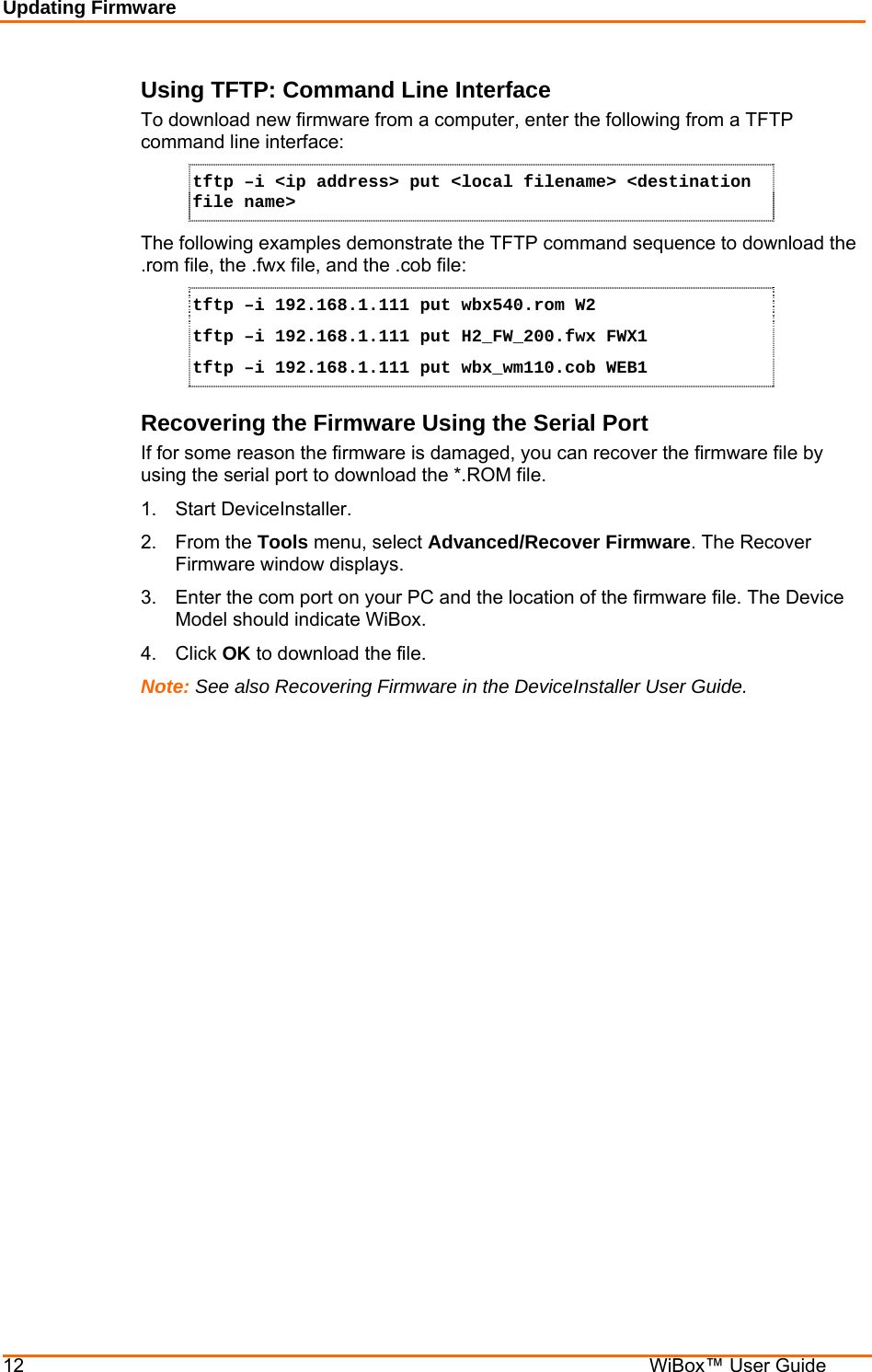 Updating Firmware 12    WiBox™ User Guide Using TFTP: Command Line Interface To download new firmware from a computer, enter the following from a TFTP command line interface:  tftp –i &lt;ip address&gt; put &lt;local filename&gt; &lt;destination file name&gt; The following examples demonstrate the TFTP command sequence to download the .rom file, the .fwx file, and the .cob file: tftp –i 192.168.1.111 put wbx540.rom W2 tftp –i 192.168.1.111 put H2_FW_200.fwx FWX1 tftp –i 192.168.1.111 put wbx_wm110.cob WEB1 Recovering the Firmware Using the Serial Port If for some reason the firmware is damaged, you can recover the firmware file by using the serial port to download the *.ROM file.  1.  Start DeviceInstaller.  2. From the Tools menu, select Advanced/Recover Firmware. The Recover Firmware window displays. 3.  Enter the com port on your PC and the location of the firmware file. The Device Model should indicate WiBox.  4. Click OK to download the file. Note: See also Recovering Firmware in the DeviceInstaller User Guide.  