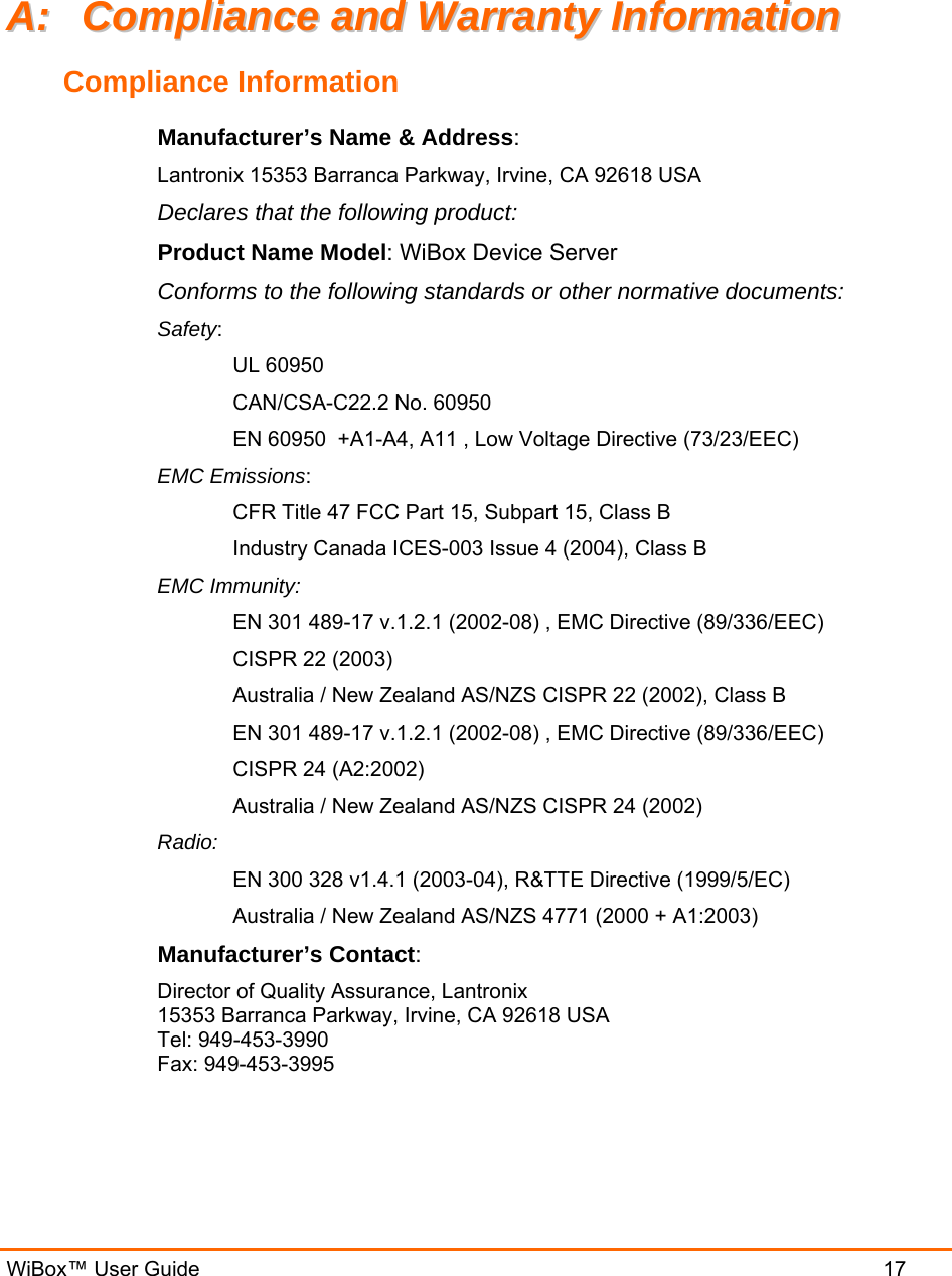   WiBox™ User Guide  17 AA::  CCoommpplliiaannccee  aanndd  WWaarrrraannttyy  IInnffoorrmmaattiioonn  Compliance Information Manufacturer’s Name &amp; Address:  Lantronix 15353 Barranca Parkway, Irvine, CA 92618 USA  Declares that the following product:  Product Name Model: WiBox Device Server  Conforms to the following standards or other normative documents:  Safety: UL 60950 CAN/CSA-C22.2 No. 60950 EN 60950  +A1-A4, A11 , Low Voltage Directive (73/23/EEC) EMC Emissions: CFR Title 47 FCC Part 15, Subpart 15, Class B Industry Canada ICES-003 Issue 4 (2004), Class B EMC Immunity: EN 301 489-17 v.1.2.1 (2002-08) , EMC Directive (89/336/EEC) CISPR 22 (2003) Australia / New Zealand AS/NZS CISPR 22 (2002), Class B EN 301 489-17 v.1.2.1 (2002-08) , EMC Directive (89/336/EEC) CISPR 24 (A2:2002) Australia / New Zealand AS/NZS CISPR 24 (2002) Radio:  EN 300 328 v1.4.1 (2003-04), R&amp;TTE Directive (1999/5/EC) Australia / New Zealand AS/NZS 4771 (2000 + A1:2003) Manufacturer’s Contact:  Director of Quality Assurance, Lantronix  15353 Barranca Parkway, Irvine, CA 92618 USA  Tel: 949-453-3990  Fax: 949-453-3995  