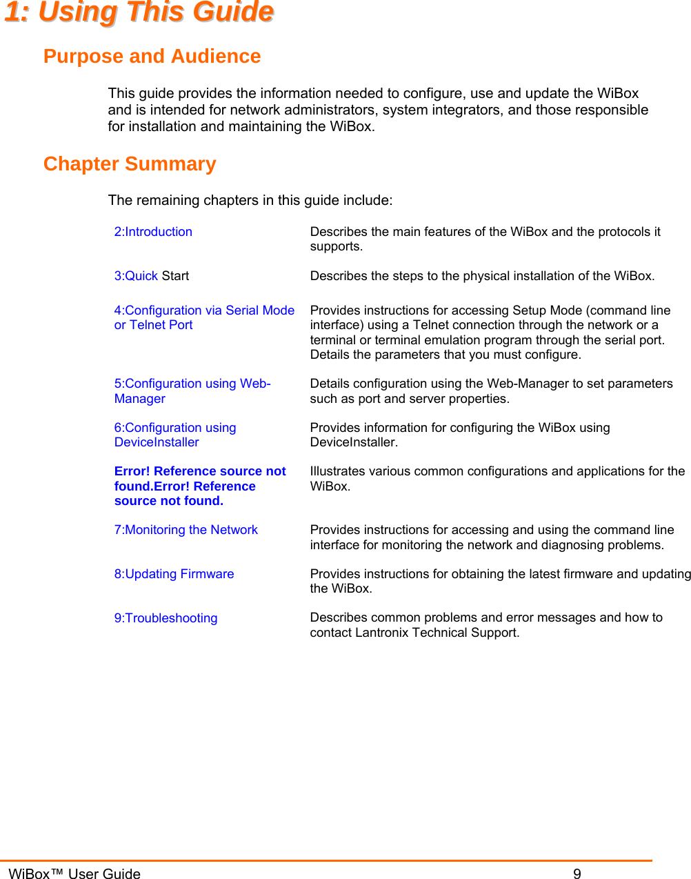   WiBox™ User Guide                             9 11::  UUssiinngg  TThhiiss  GGuuiiddee  Purpose and Audience This guide provides the information needed to configure, use and update the WiBox and is intended for network administrators, system integrators, and those responsible for installation and maintaining the WiBox.  Chapter Summary The remaining chapters in this guide include: 2:Introduction  Describes the main features of the WiBox and the protocols it supports. 3:Quick Start Describes the steps to the physical installation of the WiBox. 4:Configuration via Serial Mode or Telnet Port Provides instructions for accessing Setup Mode (command line interface) using a Telnet connection through the network or a terminal or terminal emulation program through the serial port. Details the parameters that you must configure. 5:Configuration using Web-Manager Details configuration using the Web-Manager to set parameters such as port and server properties. 6:Configuration using DeviceInstaller Provides information for configuring the WiBox using DeviceInstaller. Error! Reference source not found.Error! Reference source not found. Illustrates various common configurations and applications for the WiBox. 7:Monitoring the Network  Provides instructions for accessing and using the command line interface for monitoring the network and diagnosing problems. 8:Updating Firmware  Provides instructions for obtaining the latest firmware and updating the WiBox. 9:Troubleshooting  Describes common problems and error messages and how to contact Lantronix Technical Support.  