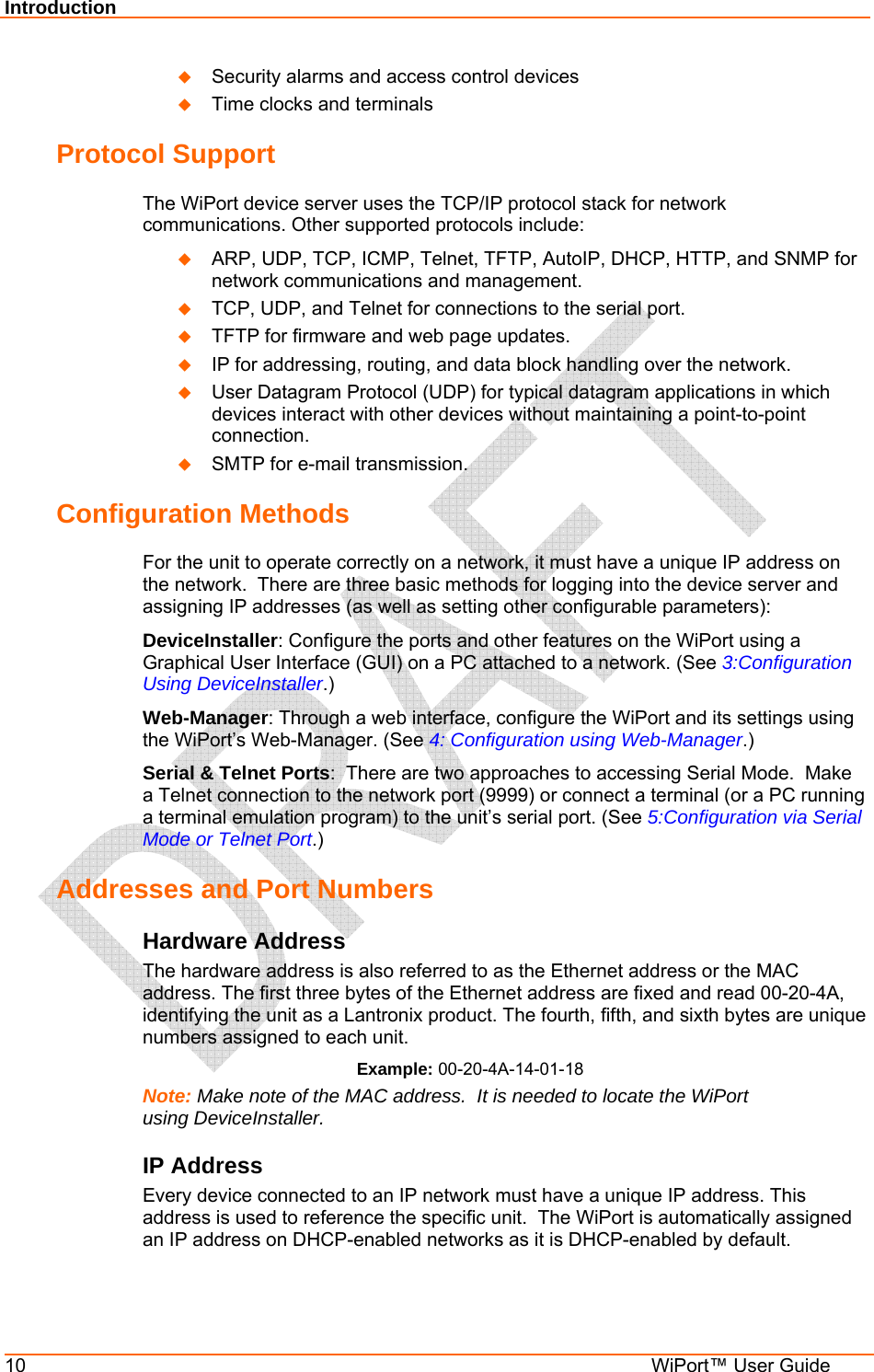 Introduction 10  WiPort™ User Guide  Security alarms and access control devices  Time clocks and terminals Protocol Support The WiPort device server uses the TCP/IP protocol stack for network communications. Other supported protocols include:   ARP, UDP, TCP, ICMP, Telnet, TFTP, AutoIP, DHCP, HTTP, and SNMP for network communications and management.  TCP, UDP, and Telnet for connections to the serial port.   TFTP for firmware and web page updates.   IP for addressing, routing, and data block handling over the network.   User Datagram Protocol (UDP) for typical datagram applications in which devices interact with other devices without maintaining a point-to-point connection.  SMTP for e-mail transmission. Configuration Methods For the unit to operate correctly on a network, it must have a unique IP address on the network.  There are three basic methods for logging into the device server and assigning IP addresses (as well as setting other configurable parameters): DeviceInstaller: Configure the ports and other features on the WiPort using a Graphical User Interface (GUI) on a PC attached to a network. (See 3:Configuration Using DeviceInstaller.) Web-Manager: Through a web interface, configure the WiPort and its settings using the WiPort’s Web-Manager. (See 4: Configuration using Web-Manager.) Serial &amp; Telnet Ports:  There are two approaches to accessing Serial Mode.  Make a Telnet connection to the network port (9999) or connect a terminal (or a PC running a terminal emulation program) to the unit’s serial port. (See 5:Configuration via Serial Mode or Telnet Port.) Addresses and Port Numbers Hardware Address The hardware address is also referred to as the Ethernet address or the MAC address. The first three bytes of the Ethernet address are fixed and read 00-20-4A, identifying the unit as a Lantronix product. The fourth, fifth, and sixth bytes are unique numbers assigned to each unit. Example: 00-20-4A-14-01-18 Note: Make note of the MAC address.  It is needed to locate the WiPort using DeviceInstaller. IP Address Every device connected to an IP network must have a unique IP address. This address is used to reference the specific unit.  The WiPort is automatically assigned an IP address on DHCP-enabled networks as it is DHCP-enabled by default. 