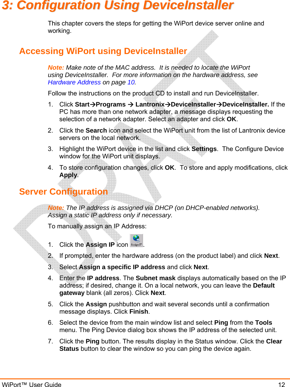  WiPort™ User Guide                               12 33::  CCoonnffiigguurraattiioonn  UUssiinngg  DDeevviicceeIInnssttaalllleerr  This chapter covers the steps for getting the WiPort device server online and working.   Accessing WiPort using DeviceInstaller Note: Make note of the MAC address.  It is needed to locate the WiPort using DeviceInstaller.  For more information on the hardware address, see Hardware Address on page 10. Follow the instructions on the product CD to install and run DeviceInstaller. 1. Click StartÆPrograms Æ LantronixÆDeviceInstallerÆDeviceInstaller. If the PC has more than one network adapter, a message displays requesting the selection of a network adapter. Select an adapter and click OK. 2. Click the Search icon and select the WiPort unit from the list of Lantronix device servers on the local network. 3.  Highlight the WiPort device in the list and click Settings.  The Configure Device window for the WiPort unit displays. 4.  To store configuration changes, click OK.  To store and apply modifications, click Apply. Server Configuration Note: The IP address is assigned via DHCP (on DHCP-enabled networks).  Assign a static IP address only if necessary. To manually assign an IP Address: 1. Click the Assign IP icon  . 2.  If prompted, enter the hardware address (on the product label) and click Next.  3. Select Assign a specific IP address and click Next. 4. Enter the IP address. The Subnet mask displays automatically based on the IP address; if desired, change it. On a local network, you can leave the Default gateway blank (all zeros). Click Next. 5. Click the Assign pushbutton and wait several seconds until a confirmation message displays. Click Finish. 6.  Select the device from the main window list and select Ping from the Tools menu. The Ping Device dialog box shows the IP address of the selected unit. 7. Click the Ping button. The results display in the Status window. Click the Clear Status button to clear the window so you can ping the device again.  
