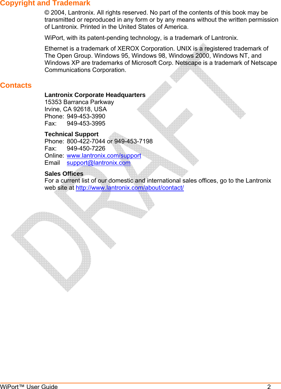  WiPort™ User Guide          2   Copyright and Trademark  © 2004, Lantronix. All rights reserved. No part of the contents of this book may be transmitted or reproduced in any form or by any means without the written permission of Lantronix. Printed in the United States of America.  WiPort, with its patent-pending technology, is a trademark of Lantronix. Ethernet is a trademark of XEROX Corporation. UNIX is a registered trademark of The Open Group. Windows 95, Windows 98, Windows 2000, Windows NT, and Windows XP are trademarks of Microsoft Corp. Netscape is a trademark of Netscape Communications Corporation. Contacts Lantronix Corporate Headquarters 15353 Barranca Parkway Irvine, CA 92618, USA Phone: 949-453-3990 Fax: 949-453-3995 Technical Support Phone:  800-422-7044 or 949-453-7198 Fax: 949-450-7226 Online:  www.lantronix.com/support Email  support@lantronix.com Sales Offices For a current list of our domestic and international sales offices, go to the Lantronix web site at http://www.lantronix.com/about/contact/   