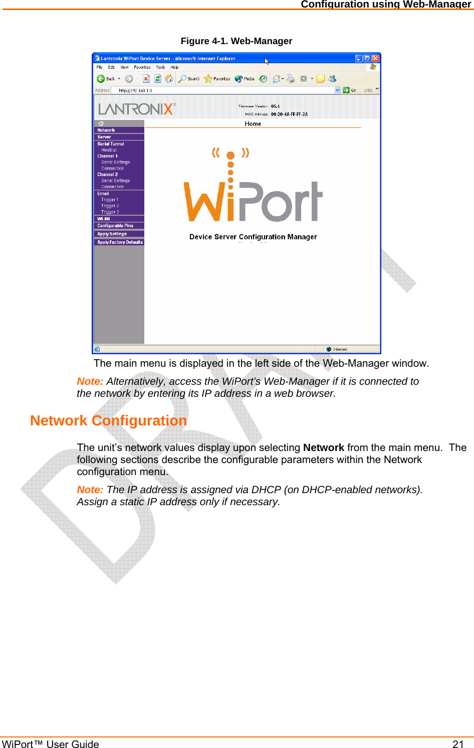 Configuration using Web-Manager WiPort™ User Guide    21 Figure 4-1. Web-Manager    The main menu is displayed in the left side of the Web-Manager window. Note: Alternatively, access the WiPort’s Web-Manager if it is connected to the network by entering its IP address in a web browser. Network Configuration The unit’s network values display upon selecting Network from the main menu.  The following sections describe the configurable parameters within the Network configuration menu. Note: The IP address is assigned via DHCP (on DHCP-enabled networks).  Assign a static IP address only if necessary. 