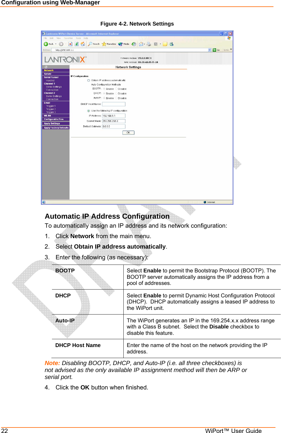 Configuration using Web-Manager 22  WiPort™ User Guide Figure 4-2. Network Settings  Automatic IP Address Configuration To automatically assign an IP address and its network configuration: 1. Click Network from the main menu. 2. Select Obtain IP address automatically. 3.  Enter the following (as necessary): BOOTP  Select Enable to permit the Bootstrap Protocol (BOOTP). The BOOTP server automatically assigns the IP address from a pool of addresses. DHCP  Select Enable to permit Dynamic Host Configuration Protocol (DHCP).  DHCP automatically assigns a leased IP address to the WiPort unit. Auto-IP  The WiPort generates an IP in the 169.254.x.x address range with a Class B subnet.  Select the Disable checkbox to disable this feature. DHCP Host Name  Enter the name of the host on the network providing the IP address. Note: Disabling BOOTP, DHCP, and Auto-IP (i.e. all three checkboxes) is not advised as the only available IP assignment method will then be ARP or serial port. 4. Click the OK button when finished. 