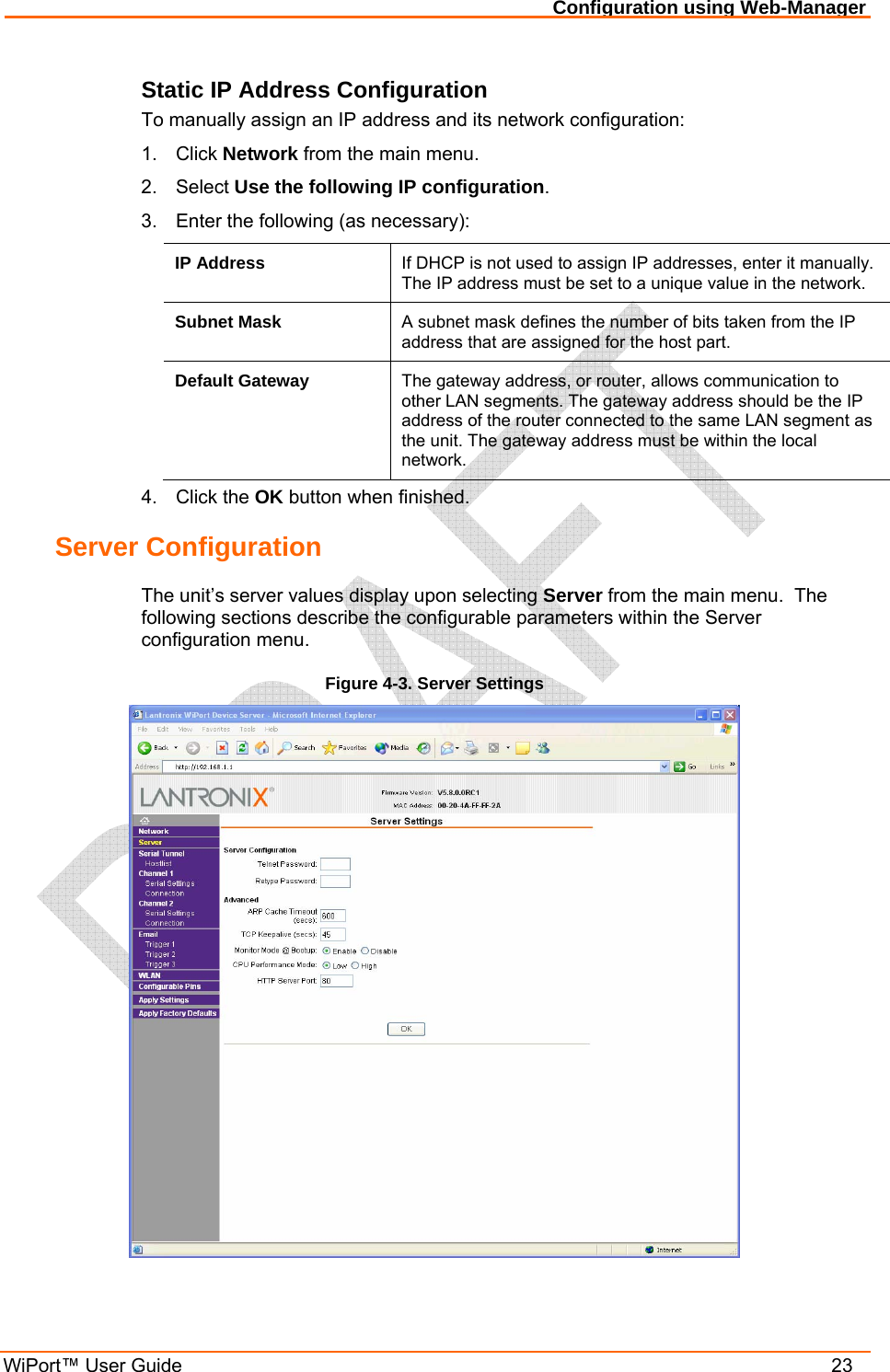 Configuration using Web-Manager WiPort™ User Guide    23 Static IP Address Configuration To manually assign an IP address and its network configuration: 1. Click Network from the main menu. 2. Select Use the following IP configuration. 3.  Enter the following (as necessary): IP Address  If DHCP is not used to assign IP addresses, enter it manually.  The IP address must be set to a unique value in the network.    Subnet Mask  A subnet mask defines the number of bits taken from the IP address that are assigned for the host part.  Default Gateway  The gateway address, or router, allows communication to other LAN segments. The gateway address should be the IP address of the router connected to the same LAN segment as the unit. The gateway address must be within the local network.  4. Click the OK button when finished. Server Configuration The unit’s server values display upon selecting Server from the main menu.  The following sections describe the configurable parameters within the Server configuration menu. Figure 4-3. Server Settings  