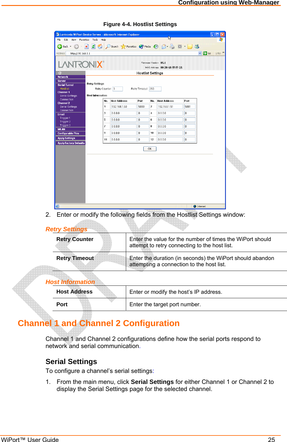 Configuration using Web-Manager WiPort™ User Guide    25 Figure 4-4. Hostlist Settings  2.  Enter or modify the following fields from the Hostlist Settings window: Retry Settings Retry Counter  Enter the value for the number of times the WiPort should attempt to retry connecting to the host list. Retry Timeout  Enter the duration (in seconds) the WiPort should abandon attempting a connection to the host list. Host Information Host Address  Enter or modify the host’s IP address. Port  Enter the target port number. Channel 1 and Channel 2 Configuration Channel 1 and Channel 2 configurations define how the serial ports respond to network and serial communication. Serial Settings To configure a channel’s serial settings: 1.  From the main menu, click Serial Settings for either Channel 1 or Channel 2 to display the Serial Settings page for the selected channel. 