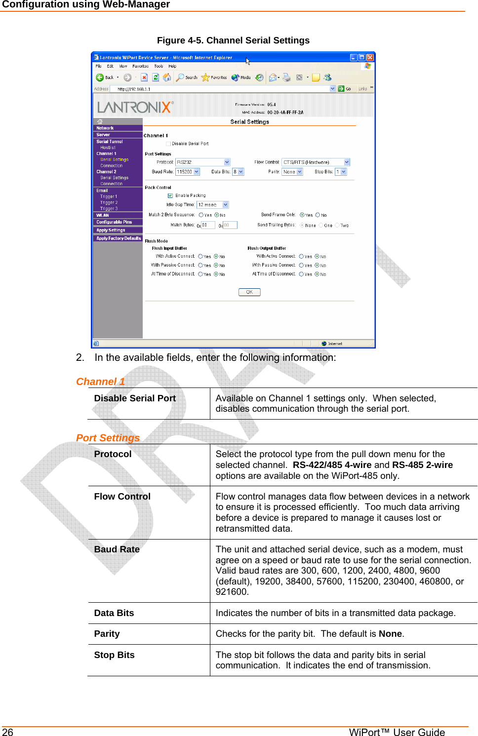 Configuration using Web-Manager 26  WiPort™ User Guide Figure 4-5. Channel Serial Settings  2.  In the available fields, enter the following information: Channel 1 Disable Serial Port  Available on Channel 1 settings only.  When selected, disables communication through the serial port. Port Settings Protocol  Select the protocol type from the pull down menu for the selected channel.  RS-422/485 4-wire and RS-485 2-wire options are available on the WiPort-485 only. Flow Control  Flow control manages data flow between devices in a network to ensure it is processed efficiently.  Too much data arriving before a device is prepared to manage it causes lost or retransmitted data. Baud Rate  The unit and attached serial device, such as a modem, must agree on a speed or baud rate to use for the serial connection. Valid baud rates are 300, 600, 1200, 2400, 4800, 9600 (default), 19200, 38400, 57600, 115200, 230400, 460800, or 921600. Data Bits  Indicates the number of bits in a transmitted data package. Parity  Checks for the parity bit.  The default is None. Stop Bits  The stop bit follows the data and parity bits in serial communication.  It indicates the end of transmission. 