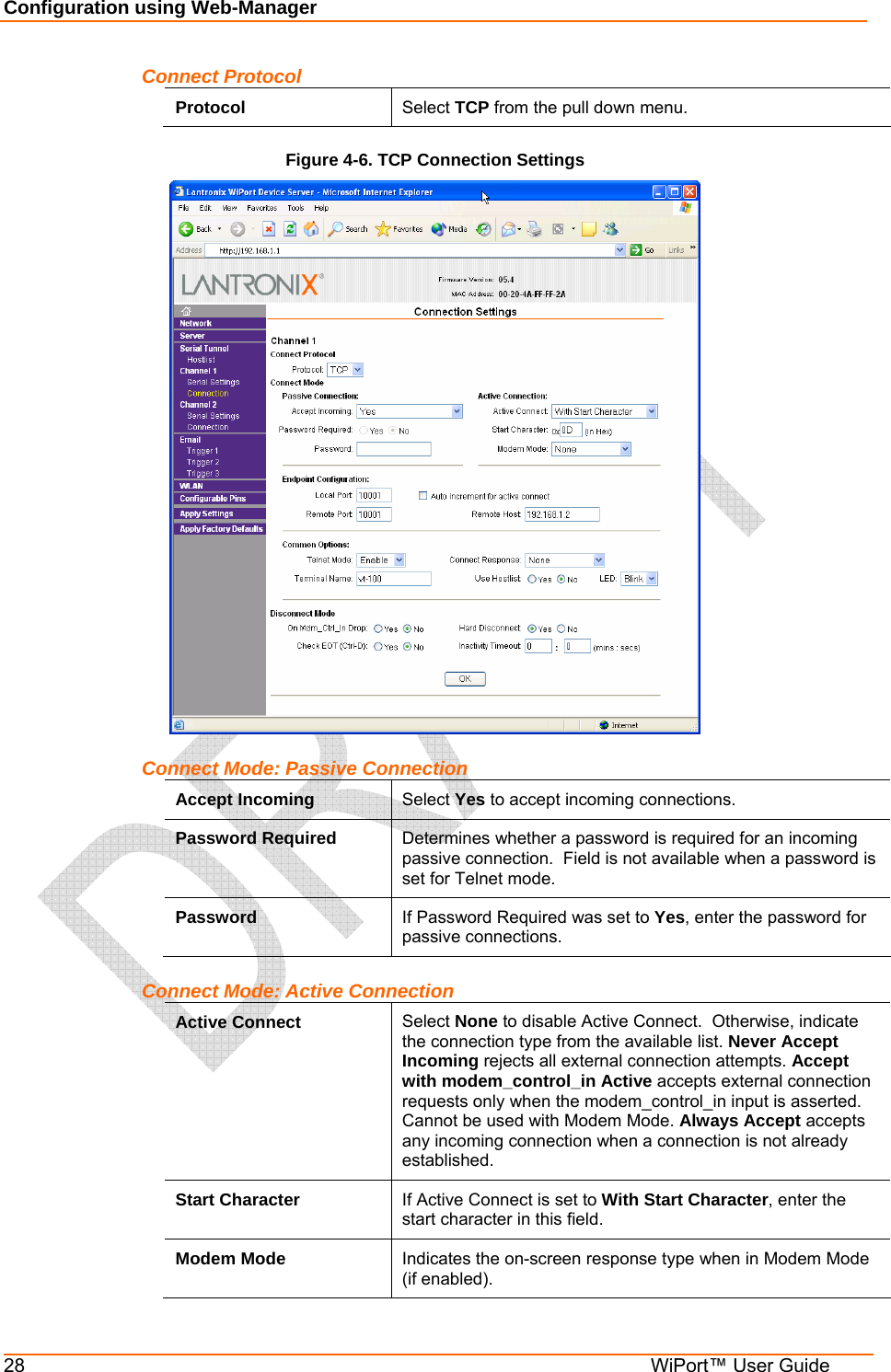 Configuration using Web-Manager 28  WiPort™ User Guide Connect Protocol Protocol  Select TCP from the pull down menu. Figure 4-6. TCP Connection Settings  Connect Mode: Passive Connection Accept Incoming  Select Yes to accept incoming connections. Password Required  Determines whether a password is required for an incoming passive connection.  Field is not available when a password is set for Telnet mode. Password  If Password Required was set to Yes, enter the password for passive connections. Connect Mode: Active Connection Active Connect  Select None to disable Active Connect.  Otherwise, indicate the connection type from the available list. Never Accept Incoming rejects all external connection attempts. Accept with modem_control_in Active accepts external connection requests only when the modem_control_in input is asserted. Cannot be used with Modem Mode. Always Accept accepts any incoming connection when a connection is not already established. Start Character  If Active Connect is set to With Start Character, enter the start character in this field. Modem Mode  Indicates the on-screen response type when in Modem Mode (if enabled). 