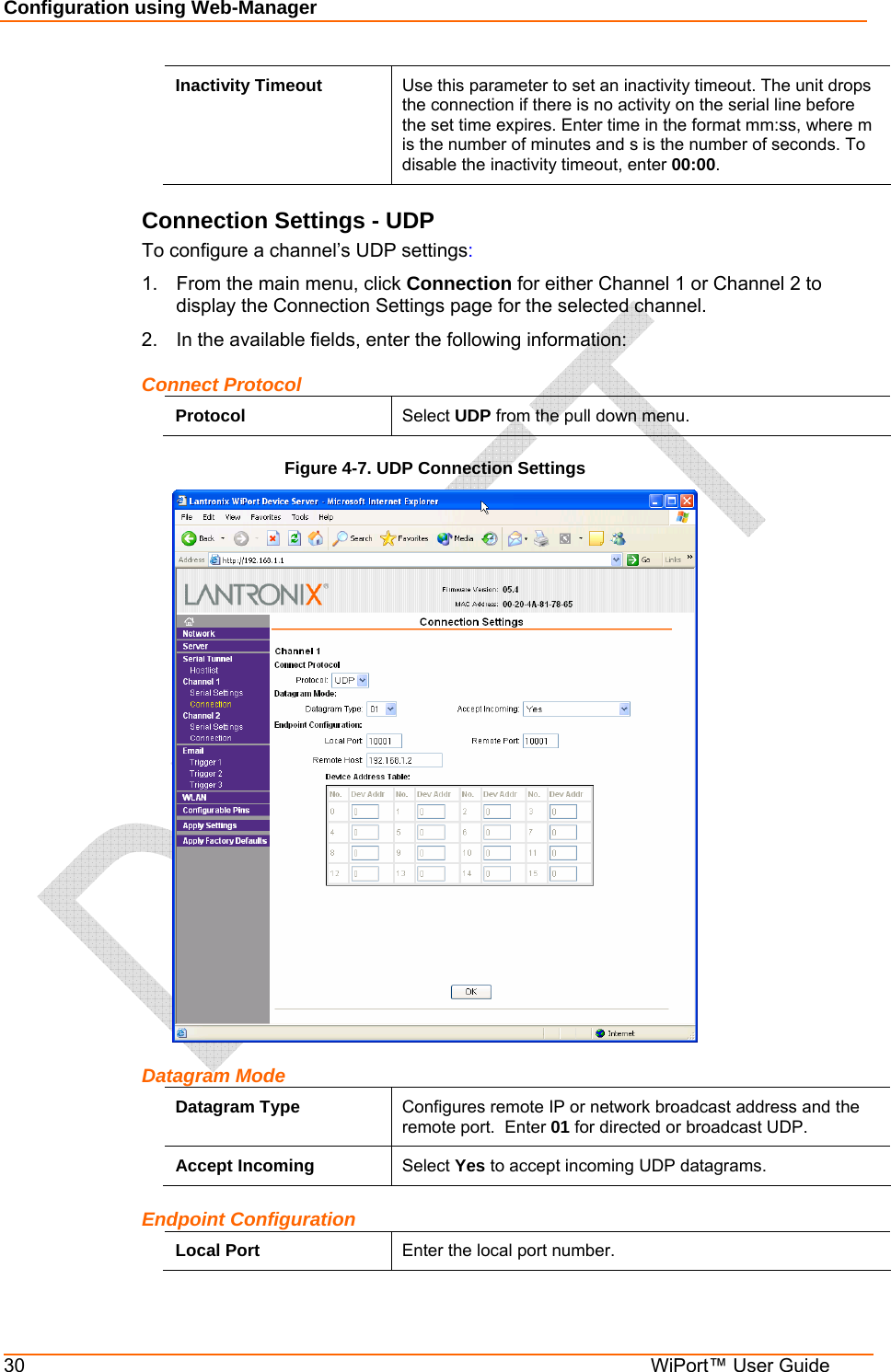 Configuration using Web-Manager 30  WiPort™ User Guide Inactivity Timeout  Use this parameter to set an inactivity timeout. The unit drops the connection if there is no activity on the serial line before the set time expires. Enter time in the format mm:ss, where m is the number of minutes and s is the number of seconds. To disable the inactivity timeout, enter 00:00. Connection Settings - UDP To configure a channel’s UDP settings: 1.  From the main menu, click Connection for either Channel 1 or Channel 2 to display the Connection Settings page for the selected channel. 2.  In the available fields, enter the following information: Connect Protocol Protocol  Select UDP from the pull down menu. Figure 4-7. UDP Connection Settings  Datagram Mode Datagram Type  Configures remote IP or network broadcast address and the remote port.  Enter 01 for directed or broadcast UDP. Accept Incoming  Select Yes to accept incoming UDP datagrams. Endpoint Configuration Local Port  Enter the local port number. 