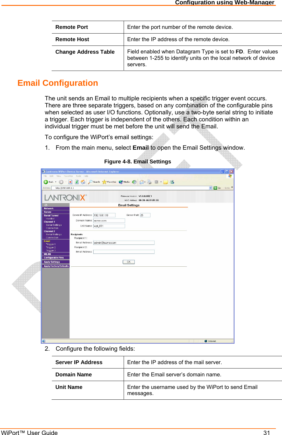 Configuration using Web-Manager WiPort™ User Guide    31 Remote Port  Enter the port number of the remote device. Remote Host  Enter the IP address of the remote device. Change Address Table  Field enabled when Datagram Type is set to FD.  Enter values between 1-255 to identify units on the local network of device servers.  Email Configuration The unit sends an Email to multiple recipients when a specific trigger event occurs. There are three separate triggers, based on any combination of the configurable pins when selected as user I/O functions. Optionally, use a two-byte serial string to initiate a trigger. Each trigger is independent of the others. Each condition within an individual trigger must be met before the unit will send the Email. To configure the WiPort’s email settings: 1.  From the main menu, select Email to open the Email Settings window. Figure 4-8. Email Settings  2.  Configure the following fields: Server IP Address  Enter the IP address of the mail server. Domain Name  Enter the Email server’s domain name. Unit Name  Enter the username used by the WiPort to send Email messages. 