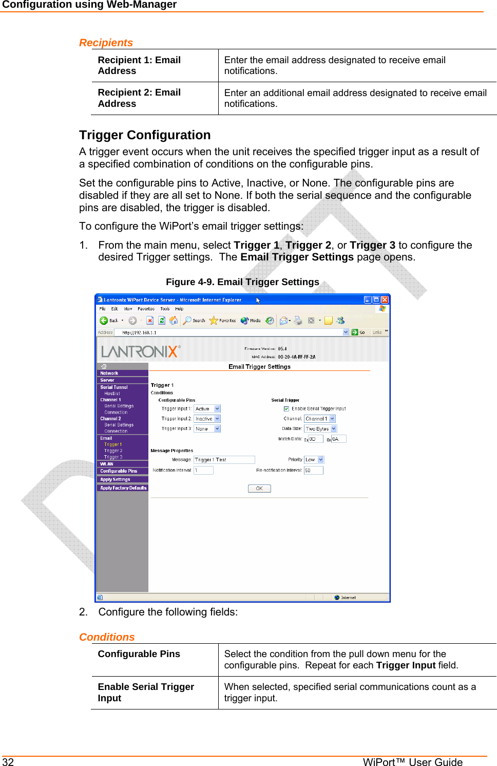 Configuration using Web-Manager 32  WiPort™ User Guide Recipients Recipient 1: Email Address  Enter the email address designated to receive email notifications. Recipient 2: Email Address  Enter an additional email address designated to receive email notifications. Trigger Configuration A trigger event occurs when the unit receives the specified trigger input as a result of a specified combination of conditions on the configurable pins.  Set the configurable pins to Active, Inactive, or None. The configurable pins are disabled if they are all set to None. If both the serial sequence and the configurable pins are disabled, the trigger is disabled.  To configure the WiPort’s email trigger settings: 1.  From the main menu, select Trigger 1, Trigger 2, or Trigger 3 to configure the desired Trigger settings.  The Email Trigger Settings page opens. Figure 4-9. Email Trigger Settings  2.  Configure the following fields: Conditions Configurable Pins  Select the condition from the pull down menu for the configurable pins.  Repeat for each Trigger Input field. Enable Serial Trigger Input  When selected, specified serial communications count as a trigger input. 