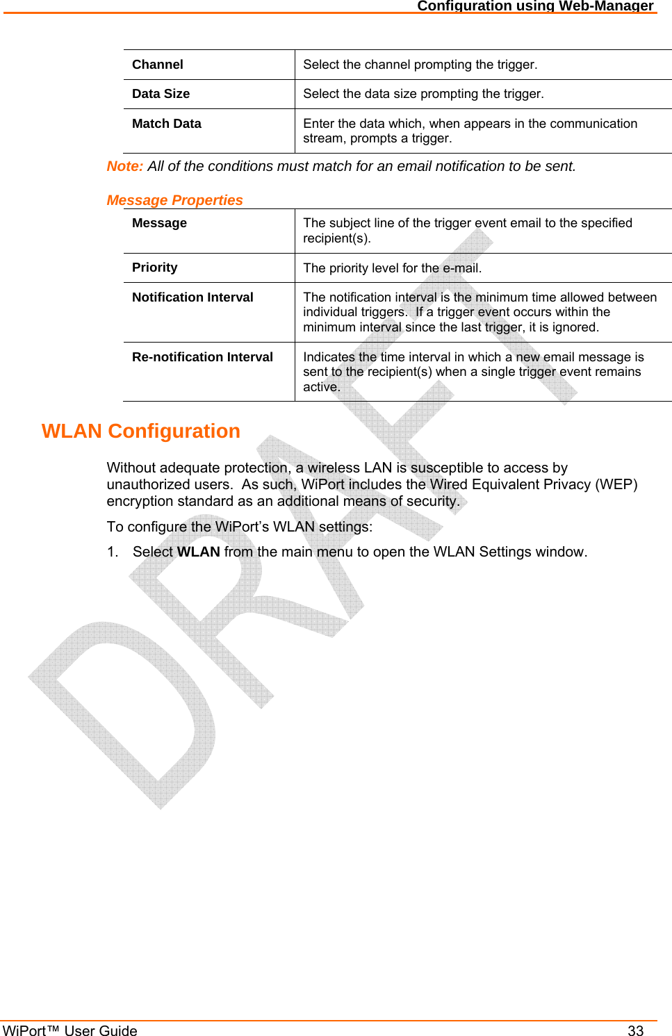 Configuration using Web-Manager WiPort™ User Guide    33 Channel  Select the channel prompting the trigger. Data Size  Select the data size prompting the trigger. Match Data  Enter the data which, when appears in the communication stream, prompts a trigger. Note: All of the conditions must match for an email notification to be sent. Message Properties Message  The subject line of the trigger event email to the specified recipient(s). Priority  The priority level for the e-mail.  Notification Interval  The notification interval is the minimum time allowed between individual triggers.  If a trigger event occurs within the minimum interval since the last trigger, it is ignored. Re-notification Interval  Indicates the time interval in which a new email message is sent to the recipient(s) when a single trigger event remains active. WLAN Configuration Without adequate protection, a wireless LAN is susceptible to access by unauthorized users.  As such, WiPort includes the Wired Equivalent Privacy (WEP) encryption standard as an additional means of security. To configure the WiPort’s WLAN settings: 1. Select WLAN from the main menu to open the WLAN Settings window. 