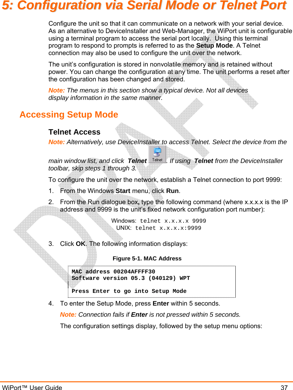  WiPort™ User Guide                               37 55::  CCoonnffiigguurraattiioonn  vviiaa  SSeerriiaall  MMooddee  oorr  TTeellnneett  PPoorrtt  Configure the unit so that it can communicate on a network with your serial device.  As an alternative to DeviceInstaller and Web-Manager, the WiPort unit is configurable using a terminal program to access the serial port locally.  Using this terminal program to respond to prompts is referred to as the Setup Mode. A Telnet connection may also be used to configure the unit over the network. The unit’s configuration is stored in nonvolatile memory and is retained without power. You can change the configuration at any time. The unit performs a reset after the configuration has been changed and stored.  Note: The menus in this section show a typical device. Not all devices display information in the same manner. Accessing Setup Mode Telnet Access Note: Alternatively, use DeviceInstaller to access Telnet. Select the device from the main window list, and click  Telnet . If using  Telnet from the DeviceInstaller toolbar, skip steps 1 through 3. To configure the unit over the network, establish a Telnet connection to port 9999: 1. From the Windows Start menu, click Run. 2.  From the Run dialogue box, type the following command (where x.x.x.x is the IP address and 9999 is the unit’s fixed network configuration port number): Windows: telnet x.x.x.x 9999 UNIX: telnet x.x.x.x:9999  3. Click OK. The following information displays: Figure 5-1. MAC Address MAC address 00204AFFFF30 Software version 05.3 (040129) WPT  Press Enter to go into Setup Mode 4.  To enter the Setup Mode, press Enter within 5 seconds. Note: Connection fails if Enter is not pressed within 5 seconds.   The configuration settings display, followed by the setup menu options: 