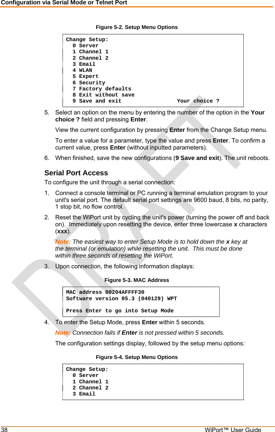 Configuration via Serial Mode or Telnet Port 38  WiPort™ User Guide Figure 5-2. Setup Menu Options Change Setup:   0 Server    1 Channel 1    2 Channel 2   3 Email   4 WLAN   5 Expert   6 Security   7 Factory defaults   8 Exit without save   9 Save and exit                 Your choice ? 5.  Select an option on the menu by entering the number of the option in the Your choice ? field and pressing Enter.   View the current configuration by pressing Enter from the Change Setup menu.   To enter a value for a parameter, type the value and press Enter. To confirm a   current value, press Enter (without inputted parameters).  6.  When finished, save the new configurations (9 Save and exit). The unit reboots.  Serial Port Access To configure the unit through a serial connection:  1.  Connect a console terminal or PC running a terminal emulation program to your unit&apos;s serial port. The default serial port settings are 9600 baud, 8 bits, no parity, 1 stop bit, no flow control.  2.  Reset the WiPort unit by cycling the unit&apos;s power (turning the power off and back on).  Immediately upon resetting the device, enter three lowercase x characters (xxx).  Note: The easiest way to enter Setup Mode is to hold down the x key at the terminal (or emulation) while resetting the unit.  This must be done within three seconds of resetting the WiPort. 3.  Upon connection, the following information displays: Figure 5-3. MAC Address MAC address 00204AFFFF30 Software version 05.3 (040129) WPT  Press Enter to go into Setup Mode 4.  To enter the Setup Mode, press Enter within 5 seconds. Note: Connection fails if Enter is not pressed within 5 seconds.   The configuration settings display, followed by the setup menu options: Figure 5-4. Setup Menu Options Change Setup:   0 Server    1 Channel 1    2 Channel 2   3 Email 