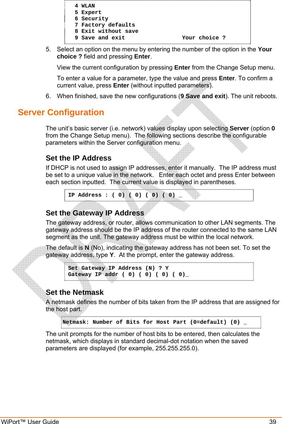  WiPort™ User Guide    39   4 WLAN   5 Expert   6 Security   7 Factory defaults   8 Exit without save   9 Save and exit                 Your choice ? 5.  Select an option on the menu by entering the number of the option in the Your choice ? field and pressing Enter.   View the current configuration by pressing Enter from the Change Setup menu.   To enter a value for a parameter, type the value and press Enter. To confirm a   current value, press Enter (without inputted parameters).  6.  When finished, save the new configurations (9 Save and exit). The unit reboots.  Server Configuration  The unit’s basic server (i.e. network) values display upon selecting Server (option 0 from the Change Setup menu).  The following sections describe the configurable parameters within the Server configuration menu. Set the IP Address  If DHCP is not used to assign IP addresses, enter it manually.  The IP address must be set to a unique value in the network.   Enter each octet and press Enter between each section inputted.  The current value is displayed in parentheses. IP Address : ( 0) ( 0) ( 0) ( 0) _ Set the Gateway IP Address  The gateway address, or router, allows communication to other LAN segments. The gateway address should be the IP address of the router connected to the same LAN segment as the unit. The gateway address must be within the local network.  The default is N (No), indicating the gateway address has not been set. To set the gateway address, type Y.  At the prompt, enter the gateway address. Set Gateway IP Address (N) ? Y Gateway IP addr ( 0) ( 0) ( 0) ( 0)_  Set the Netmask A netmask defines the number of bits taken from the IP address that are assigned for the host part.  Netmask: Number of Bits for Host Part (0=default) (0) _  The unit prompts for the number of host bits to be entered, then calculates the netmask, which displays in standard decimal-dot notation when the saved parameters are displayed (for example, 255.255.255.0).  