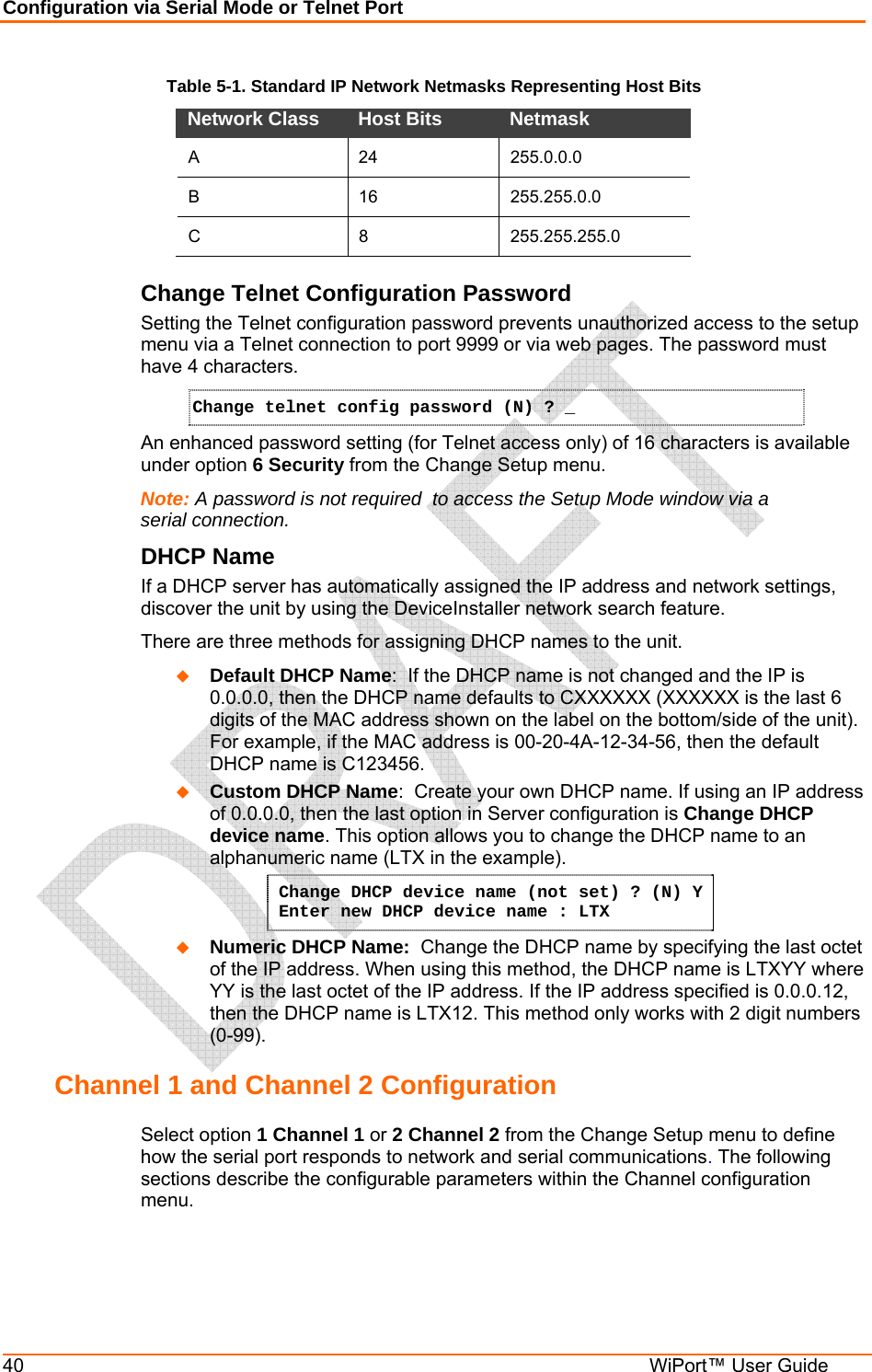 Configuration via Serial Mode or Telnet Port 40  WiPort™ User Guide Table 5-1. Standard IP Network Netmasks Representing Host Bits Network Class  Host Bits   Netmask  A 24 255.0.0.0 B 16 255.255.0.0 C 8 255.255.255.0 Change Telnet Configuration Password Setting the Telnet configuration password prevents unauthorized access to the setup menu via a Telnet connection to port 9999 or via web pages. The password must have 4 characters. Change telnet config password (N) ? _   An enhanced password setting (for Telnet access only) of 16 characters is available under option 6 Security from the Change Setup menu. Note: A password is not required  to access the Setup Mode window via a serial connection.  DHCP Name  If a DHCP server has automatically assigned the IP address and network settings, discover the unit by using the DeviceInstaller network search feature. There are three methods for assigning DHCP names to the unit.  Default DHCP Name:  If the DHCP name is not changed and the IP is 0.0.0.0, then the DHCP name defaults to CXXXXXX (XXXXXX is the last 6 digits of the MAC address shown on the label on the bottom/side of the unit). For example, if the MAC address is 00-20-4A-12-34-56, then the default DHCP name is C123456.  Custom DHCP Name:  Create your own DHCP name. If using an IP address of 0.0.0.0, then the last option in Server configuration is Change DHCP device name. This option allows you to change the DHCP name to an alphanumeric name (LTX in the example). Change DHCP device name (not set) ? (N) Y  Enter new DHCP device name : LTX  Numeric DHCP Name:  Change the DHCP name by specifying the last octet of the IP address. When using this method, the DHCP name is LTXYY where YY is the last octet of the IP address. If the IP address specified is 0.0.0.12, then the DHCP name is LTX12. This method only works with 2 digit numbers (0-99). Channel 1 and Channel 2 Configuration  Select option 1 Channel 1 or 2 Channel 2 from the Change Setup menu to define how the serial port responds to network and serial communications. The following sections describe the configurable parameters within the Channel configuration menu. 